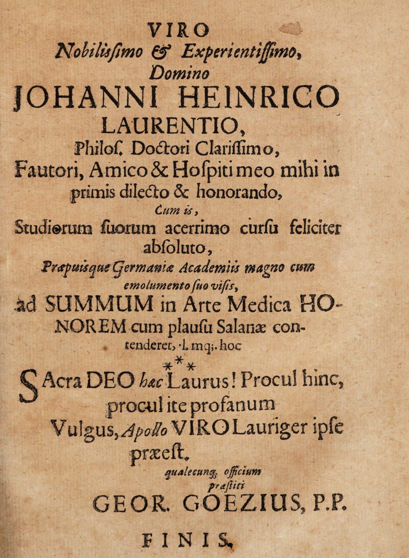 MoUlisfmo ^ Expmenti^m&i Domino IOHANNI HEINRICO LAURENTIO, RhiloC DodJrori Clarillimo, Faatori, Amico & Hofpitimeo mihi in pcimis diledlo & honorando. Cum is i Studiorum ihomm acerrimo curfii fcKcitcr ablbluto, Trafmque GemmU Academm magm eam emolumento fuo vifts^ id SUMMUM in Arte Medica HO¬ NOR EM cum plaufii Salan^e con- tendere t> ‘i 10:1 q;. hoc s Aera DEO Laurus! Procul hinc, ite V \^\mxSyJpoMoV iRG Lauriger ipfe ^uMecun% offeium prajiiti GEOR. GOEZIUS.P.P.