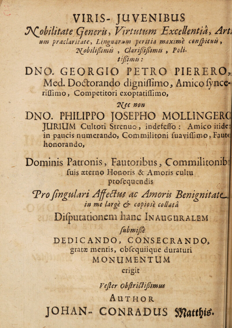 -i X VIRIS- JUVENIBUS lh(j)bilitate Generis* Virtutum Excellentia, Art, um f radar nate} Linguarum peritia maxime conticuis > 2{jb ili fimis , CLrififmm , tifiimu: DNO. GEORGIO PETRO PIERERO JMed. Do(5torando digniffimo, Amico iynce riffimo* Competitori exoptatiffimo, 7^jc non DNO. PHILIPPO JOSEPHO MOLLINGERC JURIUM Cultori Strenuo , indefefio : Amico itide in paucis numerando* Commilitoni fuaviffimo, Faut( honorando* > Dominis Patronis, Fautoribus, Commilitonib fuis sterno Honoris & Amoris cultu profequendis EroJlngulari Affettus ac Amoris Benignitati in me large & copiose collatU Diiputatkmem hanc Inauguralem fubmife DEDICANDO, CONSECRANDO, grata: mentis, cbfequiique duraturi MONUMENTUM erigit Vefier obfrifliflmm Author JOHAN- CONRADUS MwW'