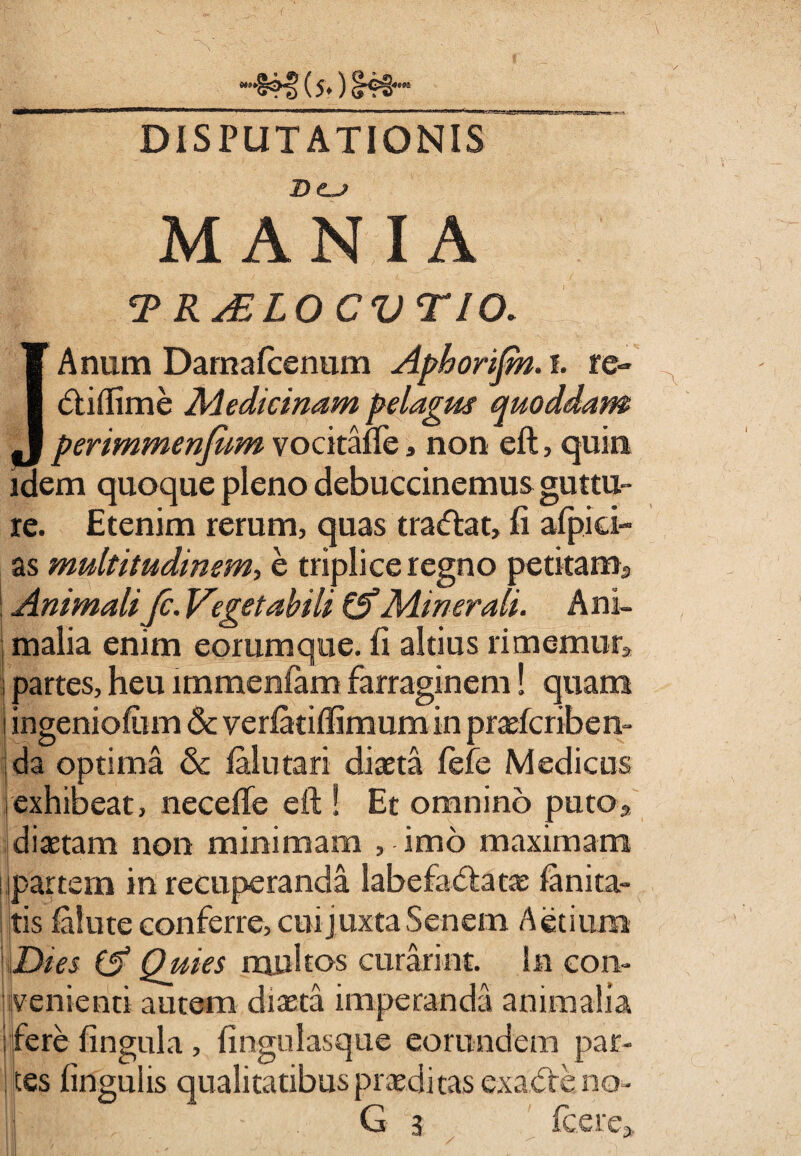 (5*) DISPUTATIONIS &C.J MANIA t 1 / TRALLOCVTIO. JAnum Damafcenum Aphorijm. i. re- diflime Medicinam pelagus quoddam perimmenfiim vocitane, non eft, quin idem quoque pleno debucrinemus guttu¬ re. Etenim rerum, quas tradat, fi afpici- as multitudinem, e triplice regno petitam* : Animalifc. Vegetabili & Minerali. Ani¬ malia enim eorum que. fi altius rimemur* partes, heu lmmenfam farraginem! quam ingeniolum 6c veriatiifimum in praefcriben- ida optima & ialutari diaeta fefe Medicus i exhibeat, necelfe eft ! Et omnino puto* diaetam non minimam , imo maximam partem in recuperanda labefadatae ia ni ta¬ tis ialute conferre, cui juxta Senem Aetium Dies (A Quies multos curarint. in con¬ venienti autem diaeta imperanda animalia ; fere fingula, fingulasque eorundem par¬ tes fingulis qualitatibus praeditas exade no¬ li s • G 3 Icere»