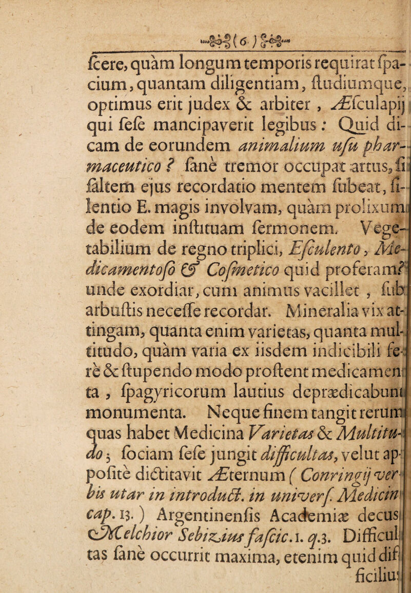 *§4§ (<> fcere, quam longum temporis requirat fpa- cium,quantam diligentiam, fludiumque, optimus erit judex & arbiter, ^fculapij qui fele mancipaverit legibus: Quid di¬ cam de eorundem animalium ufu phar¬ maceutico ? fine tremor occupat artus, fi faltem ejus recordatio mentem ftibeat, fi- lentio E. magis involvam, quam prolixum, de eodem infhtuam fermonem. Vege¬ tabilium de regno triplici, Efadento, Me- dkamentofi & Cofmetko quid proferam? unde exordiar, cum animus vacillet , fitb arbuftis necelTe recordar. Mineralia vix at¬ tingam, quanta enim varietas, quanta mul¬ titudo, quam varia ex iisdem indieibili fe-:: re & ftupendo modo proflent medicamen! ta , fpagyricorum lautius depraedicabunt monumenta. Neque finem tangit rerum quas habet Medicina Varietas & Multitu* do 5 fbciam fele jungit difficultas, vel ut ap polite didfitavit Sternum ( Conringij tvery bis utar m wtroduffi. in univerfi Aledictn1 cap. ij. ) Argentinenfis Academiae decusi ofMielchior Sebiz^iwfafcic. i. q.i. Difficuli tas fine occurrit maxima, etenim quid dif ficiliu;