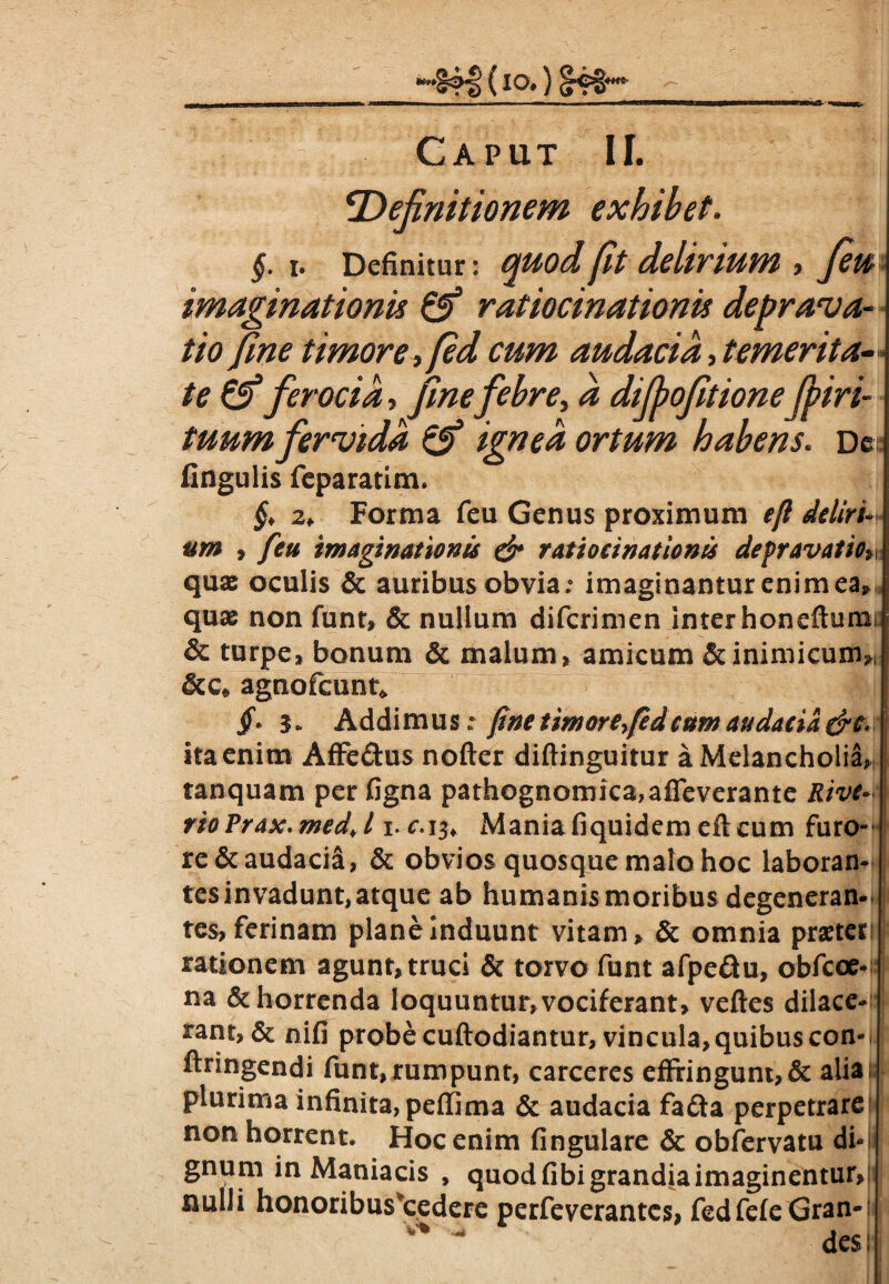 IO» [4*t* Caput II. definitionem exhibet. §. i. Definitur: quod fit delirium , fiu imaginationis ratiocinationis deprava¬ tio fine timore, [ed cum audacia, temerita¬ te &ferocia, finefebre, a dijpofitioneJfiri- tuum fervida & ignea ortum habens. De: fingulis feparatim. §> 2+ Forma feu Genus proximum efi deliri* feti imaginationis & ratiocinationis depravatio» MM 9 II quae oculis & auribus obvia; imaginantur enimea quae non funt, & nullum difcrimen inter honeftumi; & turpe* bonum & malum* amicum & inimicum», &c» agnofcunt» jf. 3» Addimus; fine timore>(edcum audacia &c. ita enim Affedus nofter diftinguitur a Melancholia, tanquam per figna pathognomica,affeverante Rive* rioPrax.medJ i.c.i^ Maniafiquidem eftcum furo¬ re & audacia, & obvios quosque malo hoc laboran¬ tes invadunt, atque ab humanis moribus degeneran¬ tes* ferinam plane induunt vitam* & omnia praeteri rationem agunt, truci & torvo funt afpe&u, obfcoe- na & horrenda loquuntur, vociferant, veftes dilace¬ rant, & nifi probe cuftodiantur, vincula, quibus con- ftringendi funt, rumpunt, carceres effringunt,& alia plurima infinita, peffima & audacia fada perpetrare non horrent. Hoc enim fingulare & obfervatu di¬ gnum in Maniacis , quod fibi grandia imaginentur, nulli honoribus*cedere perfeverantcs, fedfefeGran¬ des