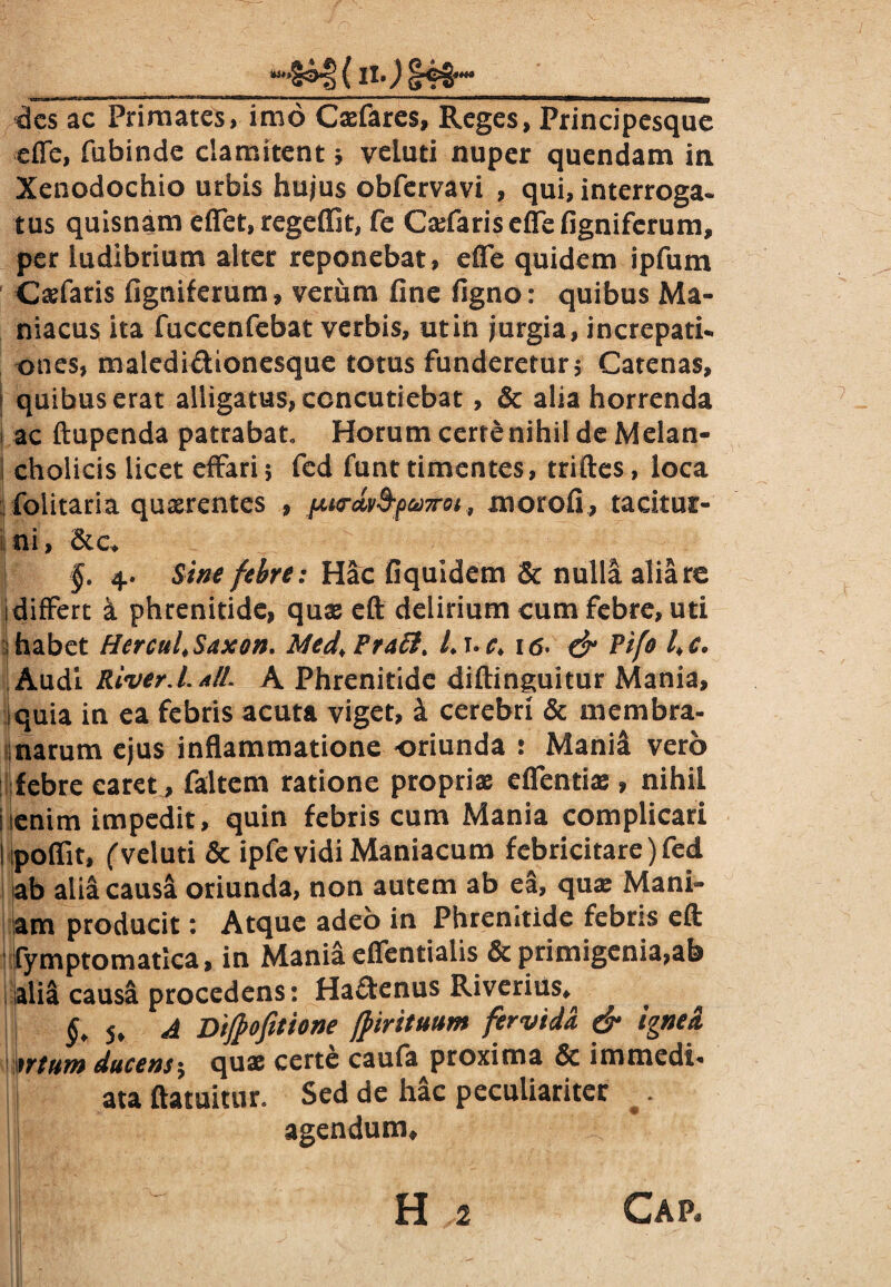 des ac Primates, imo Casfares, Reges, Principesque efle, fubinde clamitent j veiuti nuper quendam in Xenodochio urbis hujus obfervavi , qui, interroga» tus quisnam eflet, regeffit, fe Cadaris efle figniferum, per ludibrium alter reponebat, efle quidem ipfum Cadaris figniferum , verum fine figno: quibus Ma¬ niacus ita fuccenfebat verbis, utin jurgia, increpati¬ ones, maledi&ionesque totus funderetur; Catenas, ; quibus erat alligatus, concutiebat, 8c alia horrenda ac ftupenda patrabat Horum certe nihil de Melan- 1 cholicis licet effari5 fed funt timentes, triftes, loca folitaria quaerentes , [M<rdv9-pct)7rot,, morofi, tacitur¬ ni, &c* I §. 4. Sine febre: Hac fiquidem & nulla alia re differt k phrenitide, quas eft delirium cum febre, uti habet Hercul.Saxon. Med,Pra6tt L\»c> 16. & Pifo l>c. Audi River.L ali. A Phrenitide diftinguitur Mania, iquia in ea febris acuta viget, k cerebri & membra¬ narum ejus inflammatione oriunda : Mania vero febre caret, faltem ratione proprias efientias, nihil icnim impedit, quin febris cum Mania complicari poflit, ('veiuti & ipfe vidi Maniacum febricitare) fed ab alia causa oriunda, non autem ab ea, quas Mani¬ am producit: Atque adeo in Phrenitide febris eft fymptomatica, in Mania eflentialis primigenia,ah alia causa procedens: Ha&enus Riverius* §, 5* A Dijfofitione (pirituum fervida & ignea ntum ducens $ quas certe caufa proxima & immedi* ata ftatuitur Sed de hac peculiariter # I agendum*