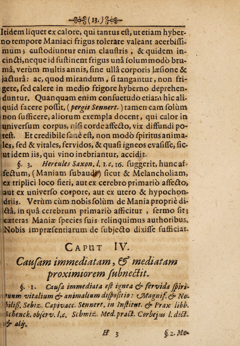 ____(l$') ^^8^ __' Itidem liquet ex calore, qui tantus eft, ut etiam hyber- no tempore Maniaci frigus tolerare valeant acerbiffi- munu cuftodiuntur enim clauftris , & quidem in- ein£ti,neque id fuftinent frigus una folum modo bru¬ ma, verum multis annis, fine ulla corporis kefione& Jaftura; ac, quod mirandum , fi tangantur, non fri¬ gere, Tedcalere in medio frigore hybemo deprehcn- [ duntur*. Quanquam enim confuetudo etiarn hic ali- i quid facere poffit, {pergit Sennert.) tamen eam folum non fufficere,aliorum exempla docent, qui calor in univerfum corpus, i ’fi cordeaffe&o, vix diffundi po- teft. Et credibile eft, non modo fpiritusanima- les, fed & vitales, fervidos, & quafi igneos evafiffe, fic- ut idem iis, qui vino inebriantur, accidit §. 3> Hercules Saxon fuggerit, huncaf» feftum,(Maniam fubaudr) ficut 6c Melancholiam* ex triplici loco fieri, aut ex cerebro primario affedo, aut ex univerfo cofpore, aut ex utero & hypochoo> driis. Verum cum nobisfolum de Mania proprie di- ifta, in qua cerebrum primario afficitur , fermo fit5 ceteras Manix fpeciesfuis relinquimus authoribus» • Nobis imprxfentiarum de fubjedo dixilfe fufikiat* i Caput IV. i Cautam immediatam, mediatam \ proximiorem fub nectit, §> 1 * Caufa immediata e [i ignea & fervida fpiri* \ futtm vitalium & animalium difpoftio; cJMagnif & No» hili fi. Sebiz,. Capivacc. Sennert. in Infhtttt. & Prax libb, fehenck. obferv. fic. Scbmiz. Med.praffi. Corbe jus l.difit» »■ *tjp* B 3: