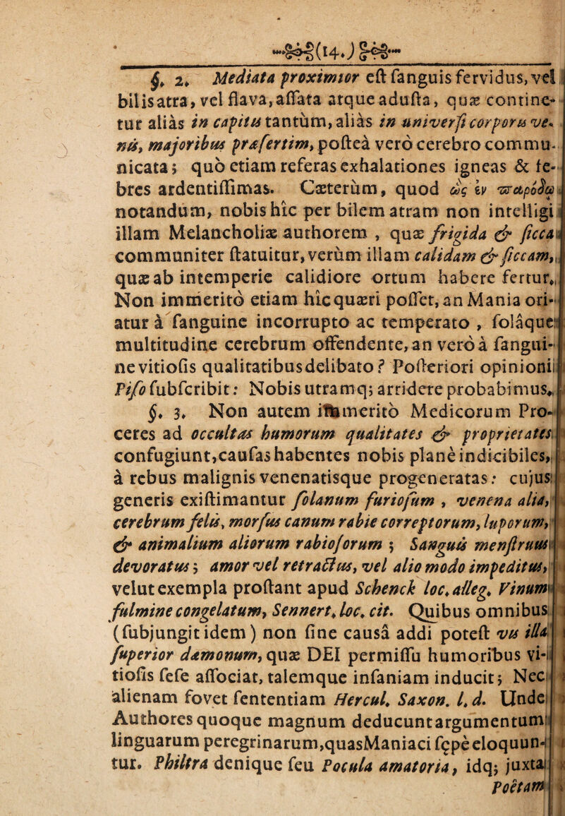 ii 2, Mediata proximior eftfanguis fervidus, vel ,j bilis atra, vel flava, affata atque adufta, quas contine¬ tur alias in captu tantum, alias in univerfi corporis ve* nis, majoribus prafertim, poftea vero cerebro commu¬ nicata, quo etiam referas exhalationes igneas & fe¬ bres ardentiflimas. Cxterum, quod &g iv 'srapoSa notandum, nobis hic per bilem atram non inreiiigi illam Melancholias authorem , qnx frigida & ficca communiter ftatuitur, verum iliam calidam drficcam9l qua: ab intemperie calidiore ortum habere fertur,, Non immerito etiam hic quam poffet, an Mania ori¬ atur a fanguine incorrupto ac temperato , folaque multitudine cerebrum offendente,an verba fangui- nevitiofis qualitatibusdelibato? PoAeriori opinionii Pifo fubfcribit: Nobis utramq; arridete probabimus*, §. 3* Non autem iUimerito Medicorum Pro¬ ceres ad occultas humorum qualitates S* proprietates, confugiunt,caufas habentes nobis plane indicibiles, si rebus malignis venenatisque p regeneratas: cujus generis exiftimantur folanum furiofum , venena alta, cerebrum felis, morfus canum rabie correptorum, luporum, & animalium aliorum rabioJorum ; Sanguis menftruus devoratus; amor vel retraffus, vel alio modo impeditus, velut exempla proflant apud Schenck loc*alleg, Pinum fulmine congelatum, Sennert* loc\ cit. Quibus omnibus (fubjungitidem) non fine causa addi poteft vis ilU fuperior damonum, quae DEI permiffu humoribus vi-< tiofis fefe affociat, talemque infaniam inducit j Nec alienam fovet fententiam Hercul\ Saxon. Ld. Unde Authores quoque magnum deducuntargumentumi linguarum peregrinarum,quasManiaci flgpeeloquun-ll tur. Philtra denique feu Pocula amatoria, idq$ juxtaf Poetam