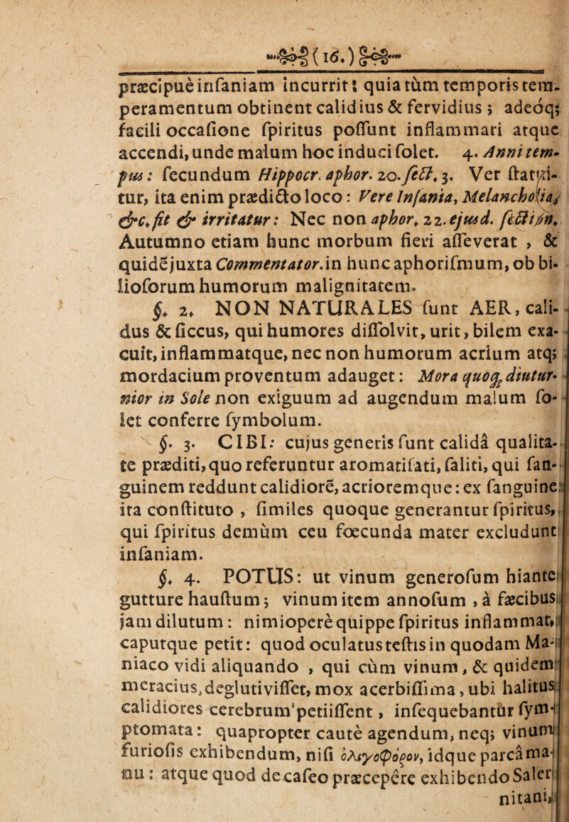 / I, l - r ■ 11 !■ ii ~--—tt—■■■> ■■■ ■— .■.. praecipue infaniam incurrit; quia tum temporis tem¬ peramentum obtinent calid ius & fervidius $ adeoq; facili occafione fpiritus poflunt inflammari atque accendi» unde malum hoc induci folet, 4. Anni tem- fu6: fecundum Hippocr. aphor. zo.fett.$. Ver ftatd- tur» ita enim praedico loco: Vere Infama, Melancholia/ & irritatur: Nec non apbor. zz.ejusd. fiftifn* Autumno etiam hunc morbum fieri alleverat > & quide juxta Commentator.in hunc aphorifmum, ob bi- lioforum humorum malignitatem» §. 2* NON NATURALES funt AER, cali¬ dus & ficcus, qui humores difiolvit, urit, bilem exa¬ cuit, inflammatque, nec non humorum acrium atq; mordacium proventum adauget: Mora quo^diutur- nior in Sole non exiguum ad augendum malum fo¬ let conferre fymboium. ^ §• 3. CIBI; cujus generis funt calida qualita¬ te praediti,quo referuntur aromatilati,faliti, qui fati-' guinem reddunt calidiore, acrioremqne: ex fanguine: ira conftituto , fimiles quoque generantur fpiritus, qui fpiritus demum ceu foecunda mater excludunt infaniam. §. 4. POTUS: ut vinum generofum hiantes 1 gutture hauftum j vinum item annofum , a fascibus jam dilutum: nimiopere quippe fpiritus inflammat,|i t caputque petit: quod oculatusteftisin quodam Ma# niaco vidi aliquando , qui cum vinum, 6c quidemt i meracius,deglutiviffet, mox aeerbifinna > ubi halitus, olidiores cerebrunVpetiifient, infequebantur fyfln ptomata: quapropter caute agendum, neq, vinum* furiofis exhibendum, nifi ’oAiyo<pd%ov, idque parcama*? tm: atque quod de cafeo praecepere exhibendo Saler nitani?: