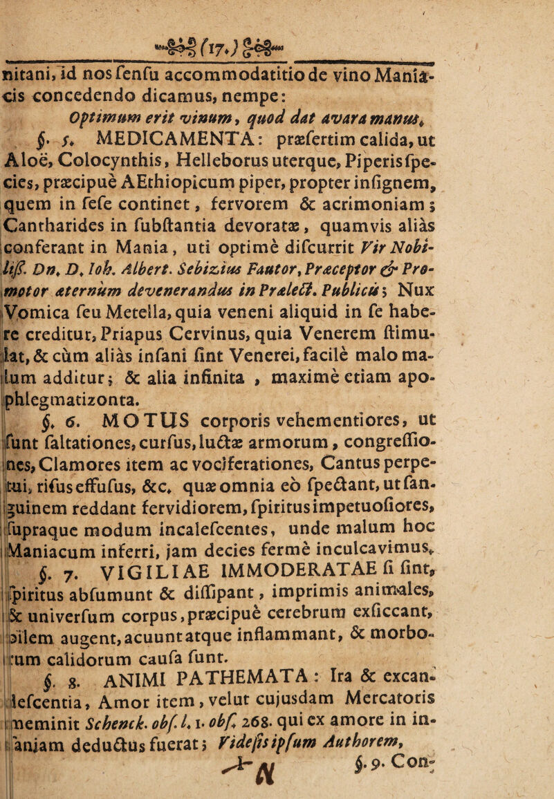 nitani, id nosfenfu accommodatitio de vinoManii^ cis concedendo dicamus, nempe: Optimum erit vinum, quod dat avara manus* f MEDICAMENTA: praefertimcalida,ut Aloe,Colocynthis, Helleborus uterque, Piperisfpe* cies, praecipue AEthiopicum piper, propter infignem, quem in fefe continet, fervorem & acrimoniam 5 Cantharides in fubftantia devoratae, quamvis alias conferant in Mania, uti optime difcurrit VirNobi¬ li/?, Dn, D♦ Ioh, Albert. Sebizius Fautor,Praceptor & Pe¬ rnotor aternum devenerandus inPralett. Publicis 5 Nux Vomica feu Metella, quia veneni aliquid in fe habe¬ re creditur, Priapus Cervinus, quia Venerem ftimu- ;ilat, & cum alias infani fint Venerei, facile malo ma¬ llum additur \ & alia infinita , maxime etiam apo» phlegmatizonta. I §, 6. MOTUS corporis vehementiores, ut :funt faltationes,curfus,lu<3:ae armorum, congreffio- ncs, Clamores item ac voc/ferationes, Cantus perpe¬ tui, rifuseffufus, &c* quaeomnia eo fpedant,utfan- guinem reddant fervidiorem, fpiritusimpetuofiores, fupraque modum incalefcentes, unde malum hoc Maniacum inferri, jam decies ferme inculca vimus* §. 7. VIGILIAE IMMODERATAE fi fint, ipiritus abfumunt & diffipant, imprimis animales, kSc univerfum corpus,praecipue cerebrum exficcant, liilem augent, acuunt atque inflammant, <$c morbo« I :um calidorum caufa funt. §. g. ANIMI PATHEMATA: Ira & exeam lefcentia, Amor item, velut cujusdam Mercatoris !meminit Scbenci. ob(L 1. obf* 268. qui ex amore in in- I aniam dedu&us fuerat 5 Videjhipfum Authorem, $.9. Con