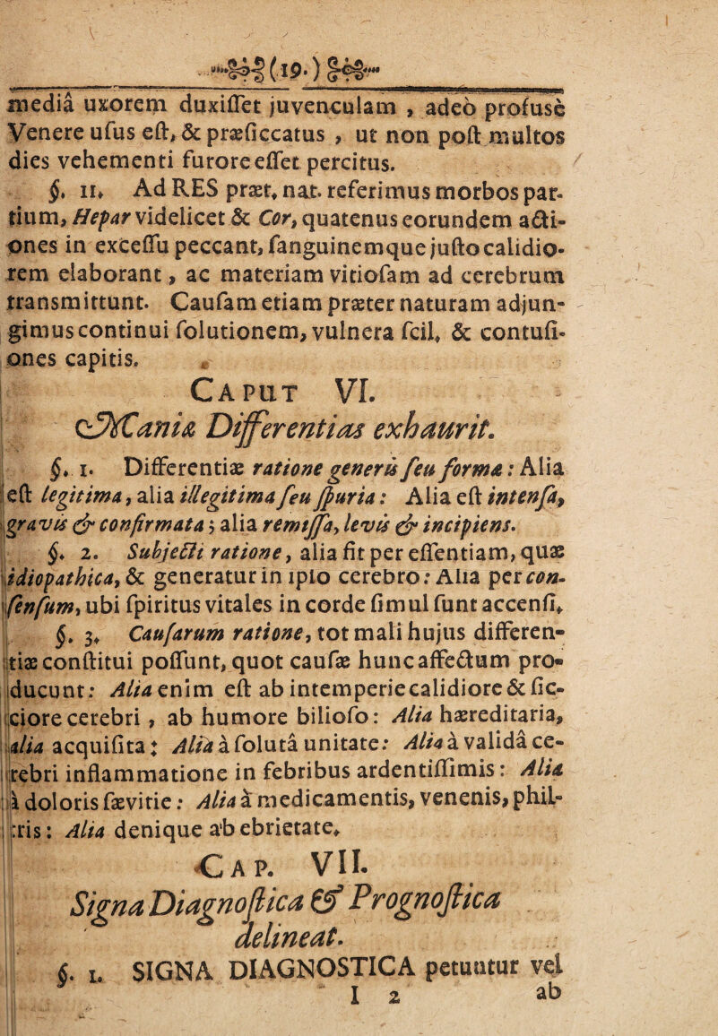 i9\) media uxorem duxiflet juvenculam , adeo profuse Venere ufus eft, & pra^ficcatus , ut non poft multos dies vehementi furoreeffet percitus. §* n* Ad RES praet, nat. referimus morbos par¬ tium, Hepar videlicet & Cor, quatenus eorundem acti¬ ones in exeeflu peccant, fanguinemquejuftocalidio¬ rem elaborant , ac materiam vitiofam ad cerebrum transmittunt. Caufam etiam praeter naturam adjun¬ gimus continui folutionem, vulnera fcil* & conmfi» ones capitis. Caput VI. t&SCanU Differentias exhaurit. §* i. Differentiae ratione generis [eu forma; Alia ieft legitima, alia illegitima [eu fpuria: Alia eft intenfa, gravis & confirmata $ alia remiffa, levis & incipiens. §* 2. Suhjeffh rationey alia fit per efientiam, quae idiopathica, & generatur in ipio cerebro.* Aiia per con- \fenfum*ubi fpiritus vitales in corde fimulfuntaccenfl, I §t 3, Caufarum ratione, tot mali hujus differen» tiae conftitui poflunt, quot caufae huncaffeCtum pro« ducunt; Aliaenim eft abintemperieealidiore6tfic« ciore cerebri , ab humore biliofo: Alia haereditaria, ja/w acquifita; Alti a foluta unitate; Alia a valida ce- rebri inflammatione in febribus ardentiffimis: Alti \ doloris fasvirie; Alia a medicamentis, venenis, phiL» ;j:ris: Alta denique a’b ebrietate, j Ca p. VII- I Signa Diagnoffica & Prognoftica delineat. 6. 1. SIGNA DIAGNOSTICA petuntur vel b;, ' I 2 ab