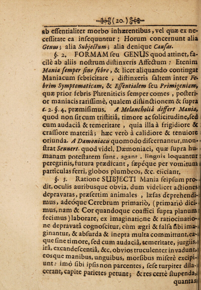 &b efientialiter morbo inhaerentibus, vel quae ex ne- ceffitate ea infequuntur : Horum concernunt alia Genus5 alia Subjectum* alia denique Caufas. §• 2. FORMAM feu GENUS quod attinet, fa¬ cile ab aliis noftrumdiftinxeris Affe&um ; Etenim Mania femper fine febre, & licet aliquando contingat Maniacum febricitare , diffinxeris faltem inter Fe¬ brim Symptomaticam, & Effentialem feu Primigeniam, quae prior febris Phreniticis femper comes , pofteri- or maniacisrariffime, qualem diftin&ionem & fupra €. 2- §• 4* pracmifimus* A Melancholia differt Mania, quod non fit cum triftitia, timore acfolicitudine,fec§ cum audacia & temeritate , quia illa a frigidiore & craffiore materia, haec vero a calidiore & tenuiore oriunda. A Damoniaas quomodo difcernantur>mon* ftrat Sennert. quod videl* Daemoniaci, qua? fupra hu* manam poteftatem fnnt, agans- . linguis loquantur peregrinis,futura praedicant, faepeque per vomitum particulas ferri, globos plumbeos, &c. ejiciant* §• 3- Ratione SUBJECTI Mania feipfum pro* dit, oculis auribusque obvia, dum videlicet aftiones' depravatas, praefertim animales , laefas deprehendi¬ mus, adeoqueCerebrum primario, (primario dici-* mus,nam & Cor quandoque coaffici fupra planum! fecimus)laborare, ex imaginatione & ratiocinatio¬ ne depravata cognofcitur, cum aegri &falfafibiimaHi ginantur, & abfurda & inepta multa commitmnt,eaHj que fine timore, fed cum audacia, temeritate, jurgiis?1 ira, excandefcentia, &c* obvios truculenter invadunt? eosque manibus, unguibus, morfibus mifere excipi¬ unt; imo fibi ipfisnon parcentes, fefe turpiter dila-lll cerant, capite parietes petunt 5 & res certe ftupenda? quantas»