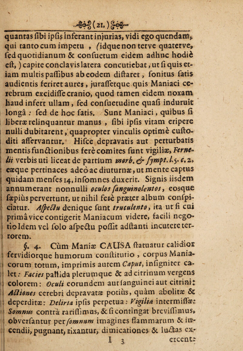 qui tanto cum impetu , (idquenon terve quatetve* fed quotidianum & confuetum eidem adhuc hodie eft,) capite conclavis latera concutiebat, ut fi quis et» iam multis paffibus ab eodem diftaret, fonkus fatis audientis feriret aures, jurafletque quis Maniaci ce¬ rebrum excidiffe cranio, quod tamen eidem noxam haud infert ullam, fed confuetudine quafi induruit longa : fed de hoc fatis* Sunt Maniaci, quibus fi liberae relinquantur manus , fibi ipfis vitam eripere nulli dubitarent,1 quapropter vinculis optime cufto» diti affervantur, Hifce depravatis aut perturbatis mentis fun&ionibus fere comites funt vigiliae, Fernt* Iit verbis uti liceat de partium morb* & c> 2> eaeque pertinaces adeo ac diuturnas, ut mente captus i quidam menfes i4,infomnes duxerit. Signis iisdem annumerant nonnulli oculos fangmnolentos * eosque faepius pervertunt, ut nihil fere praeter album confplb ciatur. Afteffu denique funt truculento* ita ut fi cui primavicecontigerit Maniacum videre, facili nego» f T' n vel folo afpeftu poffit adftanti incutere ter- $4 4. Cum Maniae CAUSA fiatuatur ealidiOE | fervidiorque humorum conilitutio , corpus Mania* 1] eorum totum, imprimis autem Caput, infigniter ca¬ let r Factes pallida plerumque 3c ad citrinum vergens i;j colorem: Oculi eorundem autfanguineiaut citrinit Avi io nes cerebri depravata potius, quam abolitae & | deperditae: Deliria ipfis perpetua : Vigilia intermiffet ! :f Somnm contra rariffirrms, & fi contingat breviffimus» j obverfantur perfomnum imagines flammarum &itt- cendii, pugnant,rixantur, dimicationes & luftas ex» ercent