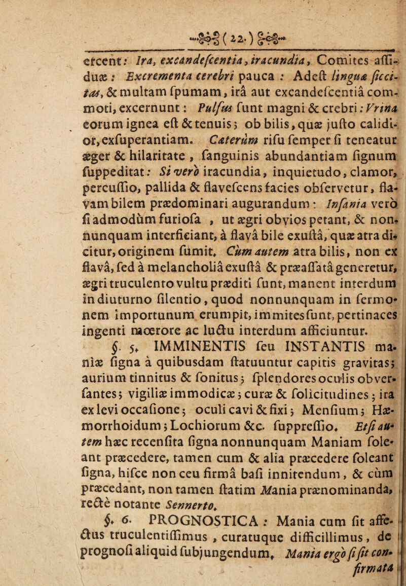 ^ 2* ) eteent: Ira, excandefcentia, iracundia, Comites affi- duae : Excrementa cerebri pauca : Adeft lingua fica¬ ta*, & multam fpumam, ira aut excandefcentia corru moti, excernunt: Pulftts funt magni & crebri: Vnna eorum ignea eflt&tenuis; ob bilis,quas jufto calidi¬ or, exfuperantiam. C at erum rifufemperfi teneatur xger & hilaritate , fanguinis abundantiam fignum fuppeditat : Si vero iracundia, inquietudo, clamor, percuffio, pallida & flavefcens facies obfervetur, fla¬ vam bilem praedominari augurandum: Infanta vero fi admodum furiofa , ut segri obvios petant, & non, nunquam interficiant, a flava bile exuffa, quae atra du citur, originem fumit. Cum autem atra bilis, non ex flava, fed a melancholia exufla & praeaflata generetur, xgri truculento vultu praediti funt, manent interdum In diuturno filentio, quod nonnunquam in fermo- nem importunum erumpit, immitesfunt, pertinaces Ingenti moerore ac ludtu interdum aificiuntur. §. 5* IMMINENTIS feu INSTANTIS ma¬ niae figna a quibusdam ftatuuntur capitis gravitas; aurium tinnitus & fonitus; fplendoresoculis obver- fantes; vigiliae immodicae; curae & folicitudines; ira exlevioccafione; oculi cavi & fixi; Menfium; Hae- morrhoidum; Lochiorum &c. fuppreflio, Etfiau- tem haec recenfita figna nonnunquam Maniam fole* ant praecedere, tamen cum & alia praecedere foleant figna, hifce non ceu firma bafi innitendum, & cum praecedant, non tamen flarim itfania praenominanda, redfe notante Sennerto♦ §> <5. PROGNOSTICA : Mania cum fit affe¬ rs truculentiflimus , curatuque difficillimus, de prognofi aliquid fubjungendum, Mania ergo ftfit con- —-—