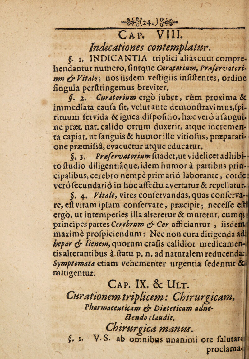 uiggam *^S4|>(24*) Cap. VIII. Indicationes contemplatur. §. i* INDICANTIA triplici alias cum compre¬ hendantur numero, fintque Curatorium* Frajervatori- um & Vitale* nos iisdem veftigiis infiftentes, ordine fingula perftringemus breviter* jf. 2. Curatorium ergo jubet, cum proxima & immediata caufa fit, velutante demonftravimus,fpi- rituum fervida & ignea difpofitio, h#c vero a fangui- nepraet nat*calido ortum duxerit, atque incremen¬ ta capiat, ut fanguis & humor ille vitiofus, praeparati¬ one praemifsa, evacuetur atque educatur* §. 3 » Prafervatorium fuadet,ut videlicet adhibi¬ to ftudio diligentiaque,idem humor a partibus prin¬ cipalibus, cerebro nempe primario laborante, corde:: vero fecundari6 in hoc affeftu avertatur & repellatur.! §. 4* Vitale* vires confervanda$,quas conferva— re,eftvitamipfam confervare, praecipit; necefle eftl ergo, ut intemperies illaaltererur & mutetur, cumq$i principes partes Cerebrum & Cor afficiantur , iisdem: maxime profpiciendum: Nec non cura dirigenda ad: hepar & lienem* quorum crafis calidior medicamen¬ tis alterantibus a^ftatu p*n* ad naturalem reducenda.* Symptomata etiam vehementer urgentia fedentur & mitigentur. Cap. IX. & Ult. Curationem triplicem: Chirurgicam* Pharmaceuticam & D Ut et icam adne- Ciendo claudit♦ Chirurgica manus. §* i* V. S. ab omnibus unanimi ore falutar^ proclamari i 1 -