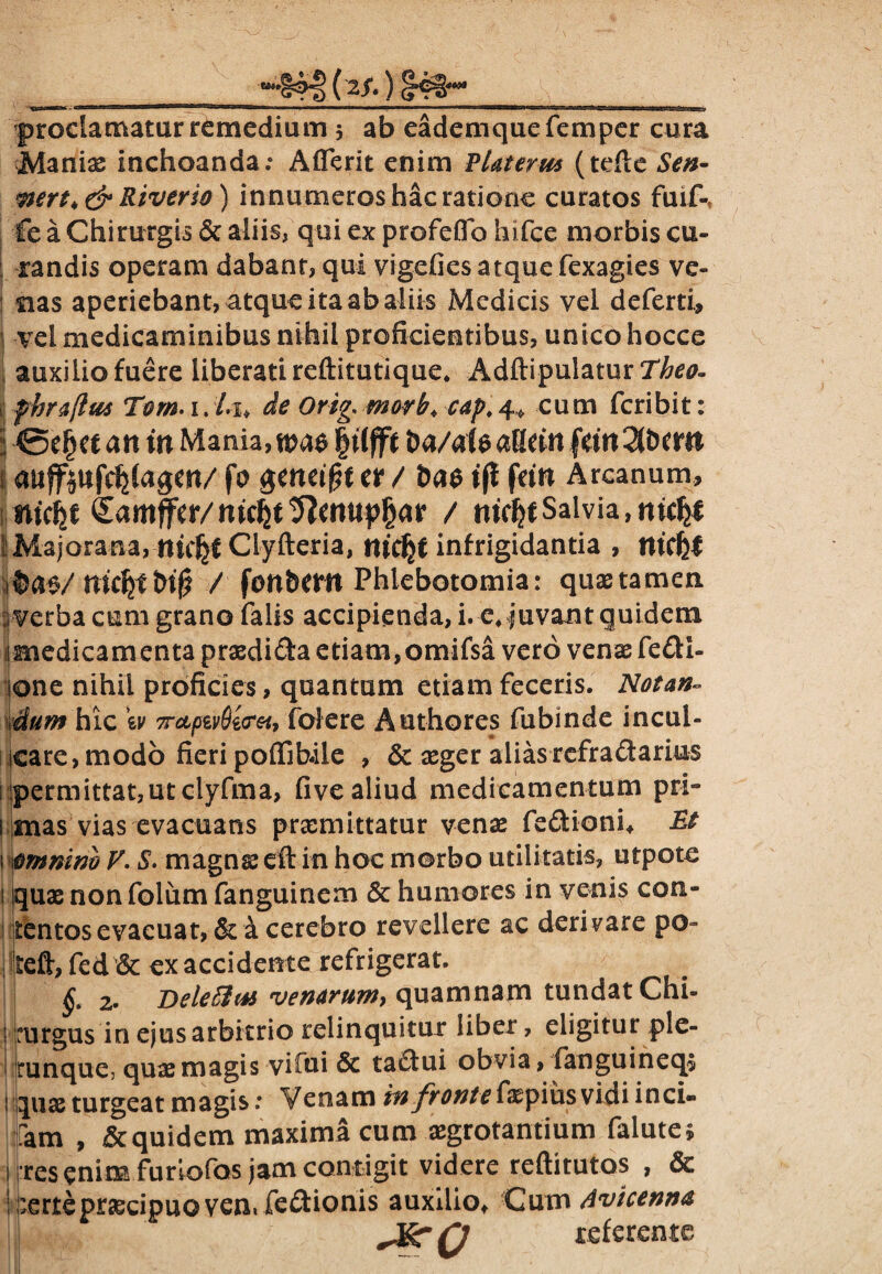 Manias inchoanda.* Afferit enim VUterm (tefte Sen- mrt>& Riverio) innumeros hac ratione curatos fuif- fe a Chirurgis & aliis, qui ex profeflo hifce morbis cu¬ randis operam dabanr, qui vigefies atque fexagies ve¬ nas aperiebant, atque ita ab aliis Medicis vel deferti, j vel medicaminibus nihil proficientibus, unico hocce auxilio fuere liberati reftitutique. Adftipulatur Theo. fhraftM Tom-1. Li> de Orig, morb, cap. 4* cum feribit: 1 @e£et an tn Mania, m$ ft ba/al e atkin fm 2lban ; auffpifcfjfagen/ fo $eneif?t a / ba$ t(l fein Arcanum, nUfit (Zamfftr/mcfjt/ tticfytSalvia,mcfji ^Majorana, nicljf Clyfteria, rucfjf infrigidantia , md}l / fonbcrn Phlebotomia: quaetamen 1 verba cum grano falis accipienda, i. e* juvant quidem imedicamenta praedida etiam, omifsa vero venas fedi- lone nihil proficies, quantam etiam feceris. Notan- dum hic \y 7rctptv8t<rei, folere Authores fubinde incul¬ care, modo fieri poffibile , & aeger alias refradarius permittat, ut clyfma, five aliud medicamentum pri- 1 mas vias evacuans praemittatur venae fedioni* Et i itimnim V. S. magnae eft in hoc morbo utilitatis, utpote i quae non folum fanguinem & humores in venis con¬ tentos evacuat, & a cerebro revellere ac derivare po- jteft, fed & ex accidente refrigerat. | 2. Deletio* venarum, quamnam tundat Chi- Kurgus in ejus arbitrio relinquitur liber, eligitut ple- jrunque, quae magis vilui & tadui obvia, fanguineqs ! quae turgeat magis: Venam in fronte{\aepiiisvidi inci» tam , quidem maxima cum aegrotantium falute» s rres enim furiofos jam contigit videre reftitutos , & : perte praecipuo ven, fedionis auxilio* Cum Avicenna Jgrn referente