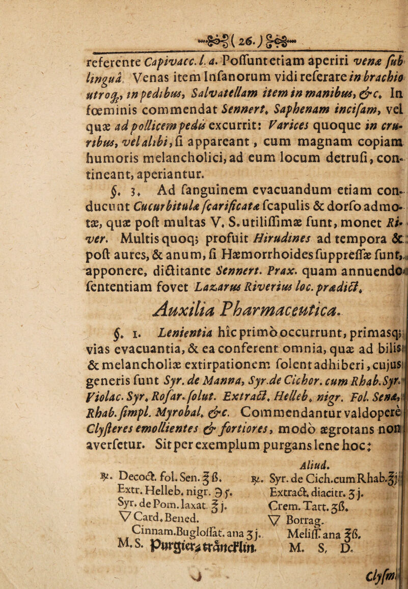 (26 •) ^98^ _ ^*»a—■ ■ 111 ■”  ...... ^ ■» - i ', , . referente CapivaccJ.a. Poffuntetiam aperiri /»£ lingua Venas item Infanorum vidi referar c in brachio utrofa m pedibus, Salvatellam item in manibus, drc* In foe minis commendat Sennert♦ Saphenam incifam, vel quse ad pollicem pedis excurrit; Varices quoque in cru¬ ribus, vel alibi, fi appareant, cum magnam copiam humoris melancholici,ad eum locum detrufi,con¬ tineant, aperiantur. §,3, Ad fanguinem evacuandum etiam con¬ ducunt Cucurbitula fcarificata fcapulis & dorfo admo¬ tas, quas poft multas V4 S.utiliffimas funt, monet Ri¬ ver\ Multis quoq$ profuit Hirudines ad tempora & poft aures, & anum, fi Haemorrhoidesfupprefias funt,,; apponere, di&itante Sennert. Prax. quam annuendon fententiam fovet La&arus Riverius loc.pradicl. Auxilia Pharmaceutica. §> i. Lenientia hic primo occurrunt , primasqs vias evacuantia, & ea conferent omnia, qux ad bilisi & melancholiae extirpationem folentadhiberi,cujus: generis funt Syr. de Manna, Syr.de Cickor. cum Rhab.Syr* Violae. Syr4 Rofarfolut. Extraffi\ Helleb♦ F0/. .fr/W Rhab.fimpi Myrobai dre. Commendantur valdopere Clyfteres emollientes dr fortiores, modo aegrotans non averfetur. Sit per exemplum purgans lene hoc: .®*P§ ' Aliud. Decoft. fol. Sen. § fi. Syr. de Cich.cumRhab.^jfj Extr. Helleb. nigr. 9 f. Extraft. diacitr. 3 j. ; Syr. de Pom. laxat. ^ j. Crem. Tart. 3fi, V Card. Bened. V Borrag. Cinnam.Bugloflat. ana 5L MeiilPana 5fi,