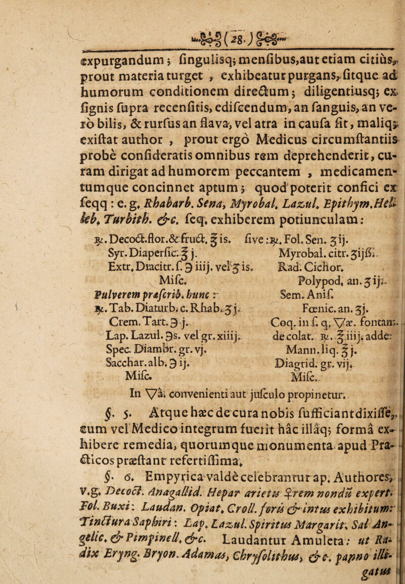 *44fWfc€' expurgandum j fingulisqvmenfibus,aut etiam citiusr prout materia turget , exhibeatur purgans^fitque ad humorum conditionem dire&um; diligentiusq, e& lignis fupra recenfitis, edifccndum, an fanguis, an ve¬ ro bilis, & rurfus an flavae vel atra in caufa fit, maliq^ exiftat author , prout ergo Medicus circumflandis probe confideratis omnibus rem deprehenderit, cu¬ ram dirigat ad humorem peccantem , medicamen* tumque concinnet aptum* quod poterit confici ex feqq: e. g* Rhabarb. Sena, Myrobal, Lazul, EpithyrnMeU Turbith. &c, feq*exhiberem potiunculam: fy. Deco6t.flor.6cfru€bt § is. five np. Fol. Sen. jij. Syr. Diaperfic:^ j. Myrobal. citr. 3ijfiL Extrt Diacitr. f. 9 iii j, veFj is. Rad. Ciclior. Mifc. Vulverem praferib* hunc r Tab. Diaturb. c. Rha.h^3.j< Crem. Tait; 9 j. Lap. Lazul. 9s. vel gr. xiiijc Spec. DiamBr. gr. vj. SaccHar.alb.9 ij« Mifc. Polypod, an.jijr~ Sem. Ani fi Fcenic. an. 33. Coq. in f. q» fontana de colat. ^^ iii j, adde Mann.liq. ^ j. Biagrid. gr. vij. Mifc,. In convenienti aut jufculo propinetur. §. 5. Atque hsec deeura nobis fufficiantdixiffe3» cum vel Medico integram fuerit hac illaq* forma ex¬ hibere remedia, quorumque monumenta apud Pra- oticospraeftant refertiffima* §* Empypica valde celebrantur ap. Authores, v*g. De coci. Anagallid. Hepar arietis Qrem nondu exfett. Fol. Buxi: Laudan. Opiat4 Croll. forti dr intus exhibiturni F in [tura Saphtri: Lap Laz,ul. Spiritus Margarit\ Sal An- gdLCt&VimpineUt&c. Laudantur Amuleta ; ut Ra- j dix Eryng. Bryon, Adamas, Chryfoluhus> fapno illi* gatua