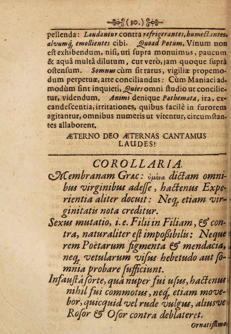 pellenda: Laudantur contra refrigerantes>hume£iantes» alvum ^ emollientes cibi. £)uoad Potum, Vinum non efl: exhibendum, nifi, uti fupra monuimus, paucum & aqua multa dilutum, cur vero, jam quoque fupra oftenfum. Somnus cum fit rarus, vigiliae propemo- dum perpetuae, arte conciliandus: Cum Maniaci ad¬ modum fint inquieti, Jguiesomni ftudio ut concilie¬ tur, videndum. Animi denique Pathemata, ira, ex- candefcentia,irritationes, quibus facile in furorem agitantur, omnibus numeris ut vitentur, circumdan¬ tes allaborent, STERNO DEO STERNAS CANTAMUS LAUDES! COROLLARIA. stfid&embranam Grac: VjLtiVCt diAam omni¬ bus virginibus adejfe, haffienus Expe¬ rientia aliter docuit: Neo? etiam vir¬ ginitatis nota creditur. Sexus mutatio, i. e. Filii in Filiam, & con¬ tra, naturaliter efl impofibilis: FI eque rem Foetarum figmenta & mendacia,« netfc vetularum vifus hebetudo aut (o- mnia probare fujjiciunt. lnfaufidJorte, qua nuper fui ufus, ha Aenus nihilfui commotus, nef etiam move-' bor, quicquid vel rude vulgus, aliusve Rofor Ofor contra deblateret. j -Ornatiftmto