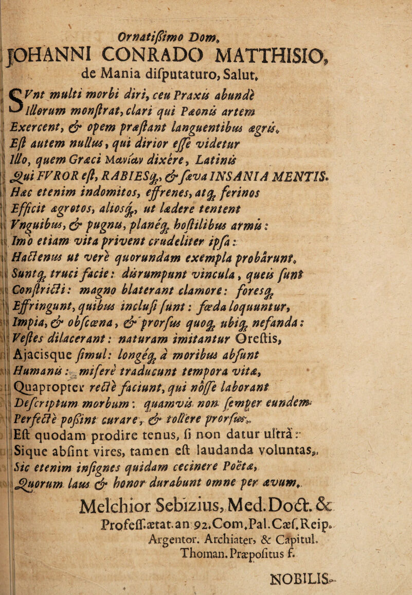 JOHANNI CONRADO MATTHISIO, de Mania difputaturo, Salut* | Q Vnt multi morbi diri, ceu Praxts abundi ^Illorum monfilrat,clari qui P&onis artem Exercent, & opem proflant languentibus agris* Efil autem nullus, qui dirior ejfe videtur ii Illo, quem Graci Uavictv dixere, Latinis | gui FVROR efil, RABIES&fitva INSANIA MENTIS. t1 Hac etenim indomitos, effrenes, atfe ferinos Efficit agrotos, aliostfc, ut Udere tentent i Vnguibus, & pugnis, planeife hoftilibus armis t n| Imio etiam vita privent crudeliter ipfa i i Ha Aenus ut vere quorundam exempla probarunt♦ A Suntfe truci faciei disrumpunt vincula % que is funt :Confiirifli: magno blaterant clamore: fores^ i| Effringunt, quibus inclufi fiunt: foeda loquuntur, ' Impia, & obfccena, drprorfus quoq ubife nefanda; \\Veftes dilacerant: naturam imitantur Greftis, Ajacisque fiimul: longeq d moribus abfunt « i Humanis: mifiere traducunt tempora vita, i Quapropter re fle faciunt, qui nofife laborant 11 jDefcnptum morbum: quamvis. non femper eundem* Perfefle pofint curare r & tollere prrorfm% lEft quodam prodire tenus, fi non datur ultra r Sique abfint vires, tamen eft laudanda voluntas*, Sic etenim infignes quidam cecinere Poeta, \ J$uorum laus & honor durabunt omne per avum*. 1 Melchior Sebizius,Med.Do<5t.& Profeflf.aetat.an 92*Com,Pal.C2eCReip0 Argentor. Archiater, & Clpitul. Thoman.Prsepofitus f. I NOBILIS-