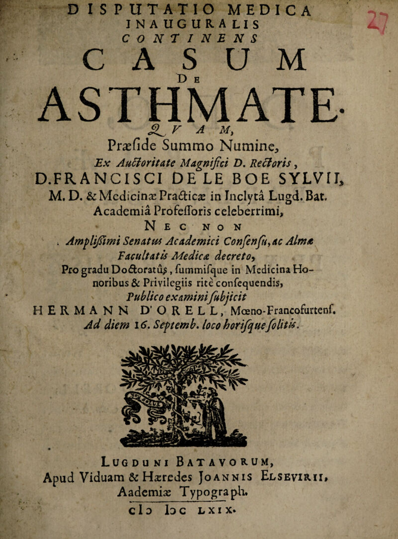 D I S P tITATIO MEDICA INAUGURA LIS C O N T I N E N S C A S O M ASTHMATE- A Prasfide Summo Numine, Ex Auctoritate Magnifici D. Recioris, D.FRANCISCI DELE BOE SYLVIL M. D. &: Medicina Pra&icx in Inclyta Lugd. Bat. Academia Profefforis celeberrimi, N E C N O N . Amplifiimi Senatus Academici Confenfiiyac Alma Facultatis Medica decreto, Pro gradu Do&oratu$ , fummifque in Medicina Ho¬ noribus & Privilegiis rite confequendis, Publico examini fubjicit HERMANN D’ ORELL, Mceno-Francofurtenf. Ad diem 16. Septemb. loco horifique [olitis. Lugduni Batavorum, Apud Viduam & Heredes Joannis Elsevirii» Aademix Typograpli* »-—— .■■■■ * * ■ *■*  11 c I d Id c l x i x.