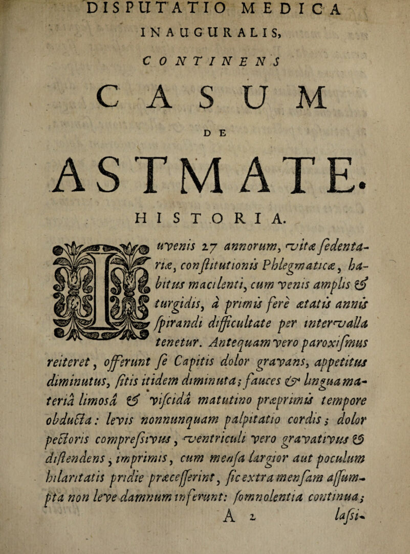 DISPUTATIO MEDICA INAUGURALIS, CONTINENS CASUM D E ASTMATE. HISTORIA. uvenis 2.7 annorum, vita fedenta- r/tf, conflitutionis Phlegmatica, macilenti, cum venis amplis turgidis, a primis fere at at is annis fpirandi difficultate per intervalla tenetur. Antequam vero paroxifmus reiteret, offferunt fe Capitis dolor gravans, appetitus diminutus, (itis itidem diminuta $ fauces & lingua ma^ teria limosa vifcida matutino praprimis tempore obdupta: levis nonnunquam palpitatio cordis $ dolor pedoris comprefsivus, ventriculi vero gravativus (3 diftendens, imprimis, cum menfa largior aut poculum hilaritatis pridie pracefferint, ficextra menfam ajfum- pta non leve damnum inferunt: fom nolenti a continua; A ^ lafsi*