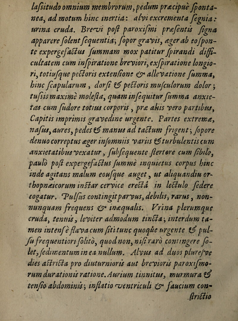 lafsitudo omnium membrorum, pedum praecipue fonta¬ nea, ad motum hinc inertia: alvi excrementa fignia : urina cruda. Brevi pofl paroxifmi prafintis figna apparere filentfiquentia-, fopor gravis, ager ab eofpon- te expergefattus fummam mox patitur fpirandi diffi¬ cultatem cum infpiratione breviori, exfpiratione longio¬ ri, totiufquepecloris extenfione & allevatione fumma, hinc /capularum , dorfi peEloris mu/culorum dolor \ tufisis maxime molefla, qmm in/equitur fumma anxie¬ tas cum fudore totius corporis , pr<e alus vero partibus, Capitis imprimis gravedine urgente. Partes extrema, nafus, aures, pedes & manus ad t aedum frigent; fopore denuo correptus ager in/omniis variis turbulentis cum anxietatibus vexatur, fiub/equente ftertore cum fbilo, paulo pofl expergefacius fumme inquietus corpus hinc inde agitans malum eoufque auget, ut aliquandm or- thopnaicorum inflar cervice ereold in leCtulo federe cogatur, ‘Pulfius contingit parvus, debilis, rarus, non- nunquam frequens & maquahs. Vrina plerumque cruda, tenuis, leviter admodum tincia-, interdum ta¬ men intenfe flava cum ftitunc quoque urgente pul- fufrequentionfolitb, quodnon,nifirarb contingere fi- letfedimentum in ea nullum. Alvus ad duos plurejve dies affripla pro diuturnioris aut brevioris paroxifmo- rumdurationisratione.Aurium tinnitus, murmurat ten/io abdominis ', inflatio ventriculi & faucium con• (InSiio