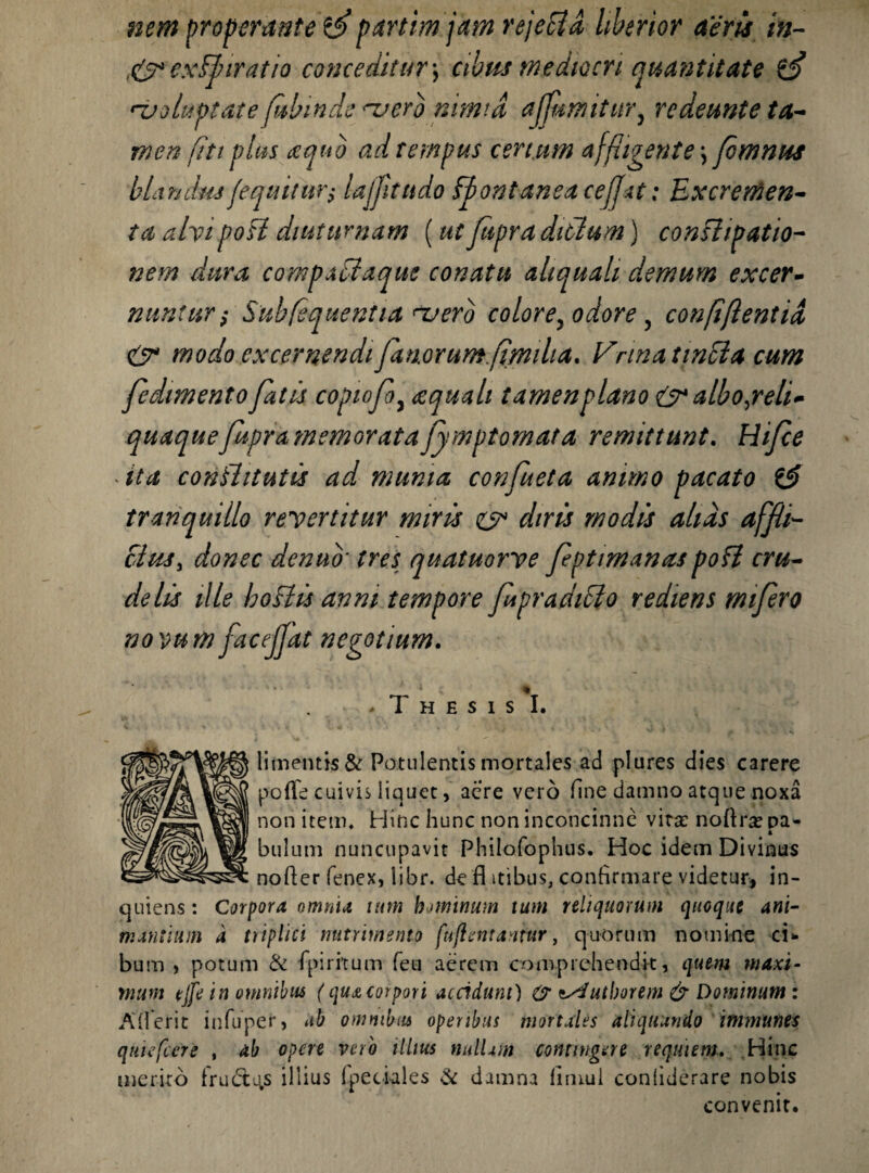 nem properante 3 partim jam rejeci a liberior aeris in- ,& exi/ir at io conceditur *, cibm mediocri qua?it itate 3 'voluptate ftthinde vero nimia ajjnmitur, redeunte ta¬ men fiti plus aequo ad tempus certum affligente *, fmnus blandus /equitur; lajjitudo ffontanea cefjxt: Excremen¬ ta alyipoff diuturnam (ut ftipra ditium) conffipatio- nem dura compaffaque conatu ahquah demum excer¬ nuntur; Suhfequentia vero colore, odore , confif entia & modo excernendi fanorum.fimilia. Vrinatinffa cum fedimento fatis copiofo, ecquali tamenplano & albojreli* quaquefupra memorata fymptomata remittunt. Rifce * ita conffitutis ad munia confueta animo pacato & tranquillo reyertitur miris ey diris modis alias aff i¬ ctus , donec denuo' tres quatuorve feptimanaspoff cru¬ delis ille hoffis anni tempore fipradiffo rediens mifero novum faceffat negotium. * 1 •_ . T H E S I S I, limenti$& Potulentis mortales ad plures dies carere poflfe cuivis liquet, aere vero fine damno atque noxa non item. Hinc hunc non inconcinne vita: noftrse pa- k bulum nuncupavit Philofophus. Hoc idem Divinus nofter fenex, libr. de fl itibus, confirmare videtur, in- quiens: Corpora omnia tum hominum tum reliquorum quoque ani¬ mantium a triplici nutrimento fuftentantur, quorum nomine ci¬ bum , potum & fpiritum feu aerem comprehendit, quem maxi¬ mum tjfe in omnibus (quacorpori accidunt) zsdutborem & Dominum : Adierit infuper, ab omnibus operibus mortales aliquando inimunes qmefcere , ab opere vero illius nullam contingere reqmem. Hinc merito frudt^s illius fpetiaies & damna fimui confiderare nobis convenit.