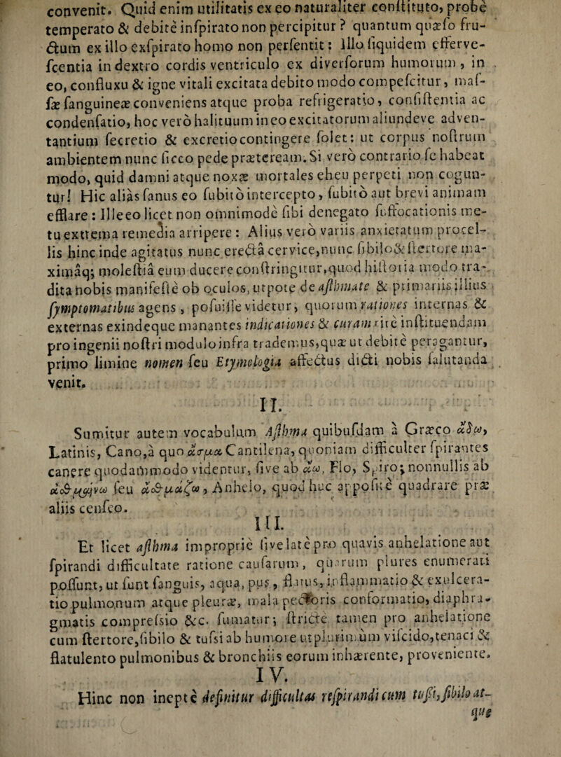 convenit. Quid enim utilitatis ex eo naturaliter eonltituto, probe temperato & debite infpirato non percipitur ? quantum qusefo fru¬ dum ex illo exfpirato homo non perfentit: lllofiquidem effierve- fcentia in dextro cordis ventriculo ex diverforum humorum, in eo, confluxu & igne vitali excitata debito modo compefcitur, ma(- fx fanguinea?conveniens atque proba refrigeratio, conliftentia ac condenfatio, hoc vero halituum in eo excitatorum aiiundeve adven¬ tantium fecretio & excretiocontingere folet: ut corpus noflrum ambientem nunc (icco pede praeteream. Si vero contrario fc habeat modo, quid damni atque noxas mortales eheu perpeti non cogun¬ tur! Hic alias fanus eo fubito intercepto, fubito aut brevi animam efflare : Ille eo licet non omnimode fibi denegato fuffocationis me¬ tu exttema remedia arripere: Alius vero variis anxietatum procel¬ lis hinc inde agitatus nunc ereda cervice,nunc bbilo&kerture ma- ximaq; moieftiaeum ducere conffringitur,quod hilloria trrono tra* dita nobis manifefte ob oculos, urpote deaftlmate & primariis illius jjwptowjdbiis agens , pofuiile videtur, quorum.rationes internas & externas exindeque manantes indicationes & curam rite lnflituenuaiii pro ingenii noft ri modulo infra trademus,qua? ut debite peragantur, primo limine nomen feu Etyjnoto^ia affedus didi nobis falutanda venit. II. Sumitur autem vocabulum Ajlbnta quibufdam a Graeco Latinis, Cano,a quo^tr^# Cantilena, quoniam difficulter fpirantes canere quodammodo videntur, five ab »a>, Fio, Spiro; nonnullis ab feu Anhelo, quod huc a'-pelue quadrare pr* aliis cenfeo. III. Et licet aflbtna improprie live late pro quavis anhelatione aut fpirandi difficultate ratione caularum, quarum piures enumerati p.offunt, ut funt fanguis, aqua, pus, ff uus, inflammatio exulcera¬ tio pulmonum atque pleura?, maia pectoris conformatio, diaphi r* gmatis comprefsio &c. fumatur*, [fricte tamen pro anhelatione cum ftertore,(ibilo & tufsiab humore ut plurimum viicido, tenaci & flatulento pulmonibus & bronchiis eorum inhaerente, proveniente. IV. Hinc non inepte definitur difficultas ufpirandicuw tufii,fibihat~ ([ug