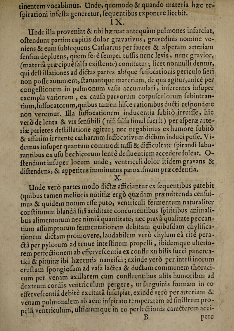 tinentem vocabimus. Unde, quomodo & quando materia hoc re- fpirationi infefta generetur, fequentibus exponere licebit, IX. Unde illa proveniat & ubi horeat antequam pulmones infarciat, offendunt pavtim capitis dolor gravativus, gravedinis nomine ve¬ niens & eum fubfequens Catharrus per fauces & afperam arteriam fenfim depluens, quem fei e femper tuflis nunc levis , nunc gravior, (materia procipuefalfa exiftente) comitatur; licet nonnulli dentur, qui deftiilationes ad dictas partes abfque fuffocationis periculo fieri non pofle autument, ftatuantque materiam, de qua agitur,unice per congeltionem in pulmonum vafis accumulari, inferentes infuper exempla variorum , ex caufa parvorum corpufculorum fubintran- tium,fuffocatorum,quibus tamen hifce rationibus dudi refpondere non veremur. Illa fuffocationem inducentia fubito.irruifTe» hic vero de lenta & vix fenfibili (nififalfafimul fuerit) per afpero arte¬ ria parietes deftillatione agitur; nec negabimus ex humore iubito & affatim irruente catharrum fuffocativum dictum induci pofle. Vi¬ demus infuper quantum commodi tafli & difficultate fpirandi labo¬ rantibus ex ufu bechicorum lente defluentium accedere foleat. O- ftendunt infuper locum unde, ventriculi dolor itidem gravans & diftendens, & appetitus imminutus paroxifmum procedentia. X. Unde vero partes modo dido afficiantur ex fequentibus patebit (quibus tamen melioris notitias ergo quodam promittenda cenfui- mus & quidem notum effe puto, ventriculi fermentum naturaliter conftitutum blanda fuaaciditate concurrentibus fpiritibus animali¬ bus alimentorum nec nimia quantitate, nec prava qualitate peccan¬ tium affumptorum fermentationem debitam quibufdam chyliflca- tionem didam promovere, laudabilem vero chylum ea rite pera- da per pylorum ad tenue inteftinum propelli, ibidemque ulterio¬ rem perfedionem ab effervefeentia ex conflu xu bilis fucci pancrea¬ tici & pituito ibi horentis nancifci; exinde vero per inteflinorum cruflam fpongiofam ad vafa ladea & dudum communem thoraci¬ cum per venam axillarem cum confluentibus aliis humoribus ad dextrum cordis ventriculum pergere, utfanguinis formam in eo eflervefcentia debite excitata fufeipiat, exinde vero per arteriam 6c venam pulmonalem ab aere infpirato temperatam ad finilirum pro¬ pelli ventriculum, ultimumque in eo perfedionis caraderem acci-