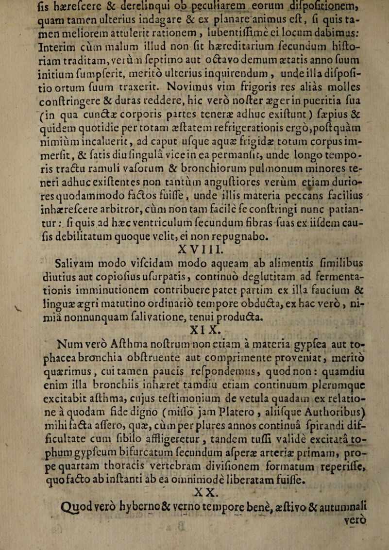 fis hasrefcere & derelinqui ob peculiarem eorum dii politionem, quam tamen ulterius indagare & ex planare animus eft, fi quis ta¬ men meliorem attulerit rationem , lubentifiime ei locum dabimus: Interim cum malum illud non fit hereditarium fecundum hifto- riam traditam, verum feptimo aut o&avo demum se tatis anno fuum initium fumpferit, merito ulterius inquirendum, unde illa difpofi- tio ortum fuum traxerit. Novimus vim frigoris res alias molles confiringere & duras reddere, hic vero nofter aeger in pueritia fua (in qua cunctas corporis partes teneras adhuc exiftunt) faspius & quidem quotidie per totam asftatem refrigerationis ergo>poftquam nimium incaluerit, ad caput ufque aquas frigidas totum corpus im- merfit, & fatis diu fingula vice in ea permanhc, unde longo tempo¬ ris tradlu ramuli vaforum & bronchiorum pulmonum minores te¬ neri adhuc exifientes non tantum anguftiores verum etiam durio¬ res quodammodo fadlos fuifle, unde illis materia peccans facilius inharrefcere arbitror, cum non tam facile fe conftringi nunc patian¬ tur : fi quis ad hasc ventriculum fecundum fibras fuas ex iifdem cau- fis debilitatum quoque velit) ei non repugnabo. XVIII. Salivam modo vifcidam modo aqueam ab alimentis fimilibus diutius aut copiofiusufurpatis, continuo deglutitam ad fermenta- tionis imminutionem contribuere patet partim ex illa faucium & lingua asgri matutino ordinario tempore obduda,exhac vero, ni¬ mia nonnunquam falivatione, tenui produ&a. XIX. Numvero Aflhma noflrum non etiam a materia gypfea aut to¬ phacea bronchia obftruente aut comprimente proveniat, merito quaerimus, cui tamen paucis refpondemus, quod non: quamdiu enim illa bronchiis inh^ret tamdiu etiam continuum plerumque excitabit althma, cujus teltimonium de vetula quadam ex relatio¬ ne a quodam fide digno (miifo jam Platero , ahifque Authoribus) mihi fa&a affero, quas, cum per plures annos continua fpirandi dif¬ ficultate cum fibiio affligeretur, tandem tuffi valide excitata to¬ phum gypfeum bifurcatum fecundum afperas arteriae primam, pro¬ pe quartam thoracis vertebram divifionem formatum reperilfc» quofa&o ab inftanti ab ea omnimode liberatam fuifie. X X. Quod vero hyberno& verno tempore bene, asftivo& autumnali yero