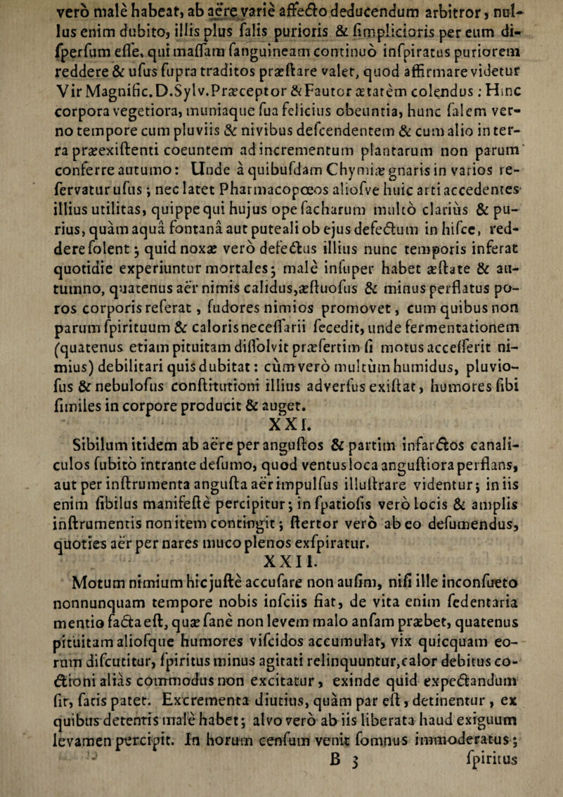 vero male habeat, ab aere varie affe&o deducendum arbitror , nul¬ lus enim dubito, illis plus falis purioris & hmpiicions per eum di- fperfum efle, cjui maflarn fanguineam continuo infpiratus puriorem reddere & ufus fupra traditos prseftare valet, quod affirmare videtur Vir Magnific.D.Sylv.Praeceptor &Fautcr cetatetn colendus; Hinc corpora vegetiora, muniaque fua felicius obeuntia, hunc falem ver¬ no tempore cum pluviis & nivibus defcendentem & cum alio in ter¬ ra prseexiftenti coeuntem ad incrementum plantarum non parum' conferre autumo: Unde a quibufdam Chymhr gnaris in varios re- fervatur ufus-, nec latet Pharmacopoeos aliofve huic arti accedentes illius utilitas, quippe qui hujus ope facharum multo clarius & pu¬ rius, quam aqua fontana aut puteali ob ejus defedum inhifce, red¬ dere folent ; quid noxas vero defe&us illius nunc temporis inferat quotidie experiuntur mortales- male infuper habet aeftate & au¬ tumno, quatenus aer nimis calidus,aeftuofus & minus perflatus po- ros corporis referat, fudores nimios promovet, cum quibus non parum fpirituum & calorisneceflarii fecedit, unde fermentationem (quatenus etiam pituitam diflolvit praefertim Ci motus accefferit ni¬ mius) debilitari quis dubitat: cum vero multum humidus, pluvio- fus & nebulofus conftitutioni illius adverfus exiftat, humores fibi flmiles in corpore producit & auget. XXL Sibilum itidem ab aere per anguftos &partim infarsos canali¬ culos fubito intrante defumo, quod ventus loca anguftiora perflans, aut per inftrumenta angufta aerimpulfus illuflrare videntur; iniis enim libilus manifefte percipitur; in fpatiofls vero locis & amplis inftrumentis non item contingit; ftertor vero abeo defumendus, quoties aer per nares muco plenos exfpiratur. XXII. Motum nimium hicjufte accufare non aufim, nifi ille inconfueto nonnunquam tempore nobis infciis fiat, de vita enim fedentaria mentio fa&aeft, quaefane non levem malo anfam probet, quatenus pituitam aliofque humores vifcidos accumulat, vix quicquam eo¬ rum difcutitur, fpiritus minus agitati relinquuntur,calor debitus co¬ cioni alias commodus non excitatur, exinde quid expe&andum fir, facis patet. Excrementa diutius, quam par eft, detinentur , ex quibus detentis male habet; alvo vero ab iis liberata haud exiguum levamen percipit. In horum eenfum venit fomnus immoderatus ;