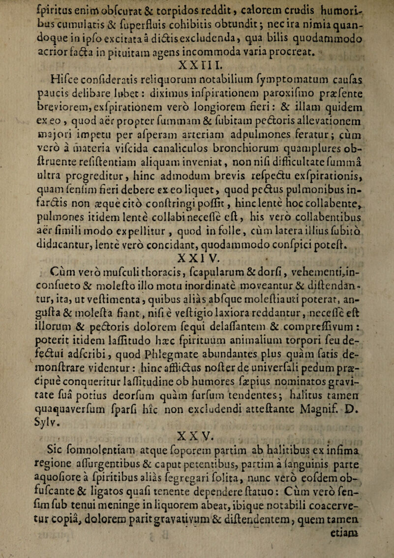 fpiritus enim obfcurat & torpidos reddit > calorem crudis humori¬ bus cumulatis & fuperfluis cohibitis obtundit*, nec ira nimia quan¬ doque in ipfo excitata a didis excludenda, qua bilis quodammodo acrior fada in pituitam agens incommoda varia procreat. xxrn. Hifceconftderatis reliquorum notabilium fymptomatum caufas paucis delibare lubet: diximus infpirationem paroxifmo praffiente breviorem,exfpirationem vero longiorem heri: & illam quidem ex eo , quod aer propter fuintnam & fubitam pedoris allevationem majori impetu per afper3m arteriam adpulmones feratur; cum vero a materia vifcida canaliculos bronchiorum quamplures ob- ftruente rehftentiam aliquam inveniat, non nifi difficultatefumma ultra progreditur, hinc admodum brevis refpedu exfpirationis, quam fenhm heri debere ex eo liquet > quod pcdus pulmonibus in- fardis non seque cito conftringi poflic, hinc lente hoc collabente,. pulmones itidem lente collabi necefle eft, his vero collabentibus aer limili modo expellitur, quod in folle, cum latera illius fubito. diducantur, lente vero concidant, quodammodo confpici poteft. XXIV. Cum vero mufculithoracis, fcapularum &dorh, vehementhin- confueto& molefto illo motu inordinate moveantur & diftendan- tur, ita, ut veftimenta, quibus alias abfque moleftiauti poterat, an- gufta & molefta hant, nifi e veftigio laxiora reddantur, necefle eft illorum & pedoris dolorem fequi delaflantem & compreffivum t poterit itidem iaflitudo hxc fpirituum animalium torpori feu de¬ fectui adfcribi, quod Phlegmate abundantes plus quam fatis de- raonftrare videntur: hinc affiidus nofter de univerfali pedum prs- dpue conqueritur laffitudine ob humores ftepius nominatos gravi¬ tate fua potius deorfum quam furfum tendentes; halitus tamen quaquaverfum fparfl hic non excludendi atteftante Magnif. D. Sylv. XXV. J * Sic fomnolentiam atque foporem partim ab halitibus ex infima regione adurgentibus & caput petentibus, partim a (anguinis parte aquohorea fpiritibus alias fegregari (blita, nunc vero eofdemob- fufcante & ligatos quah tenente dependere ftatuo: Cum vero fen- ftmfub tenui meninge in liquorem abeat, ibique notabili coacerve¬ tur copia, dolorem paritgravauYum & difteadentem, quem tamen etiam