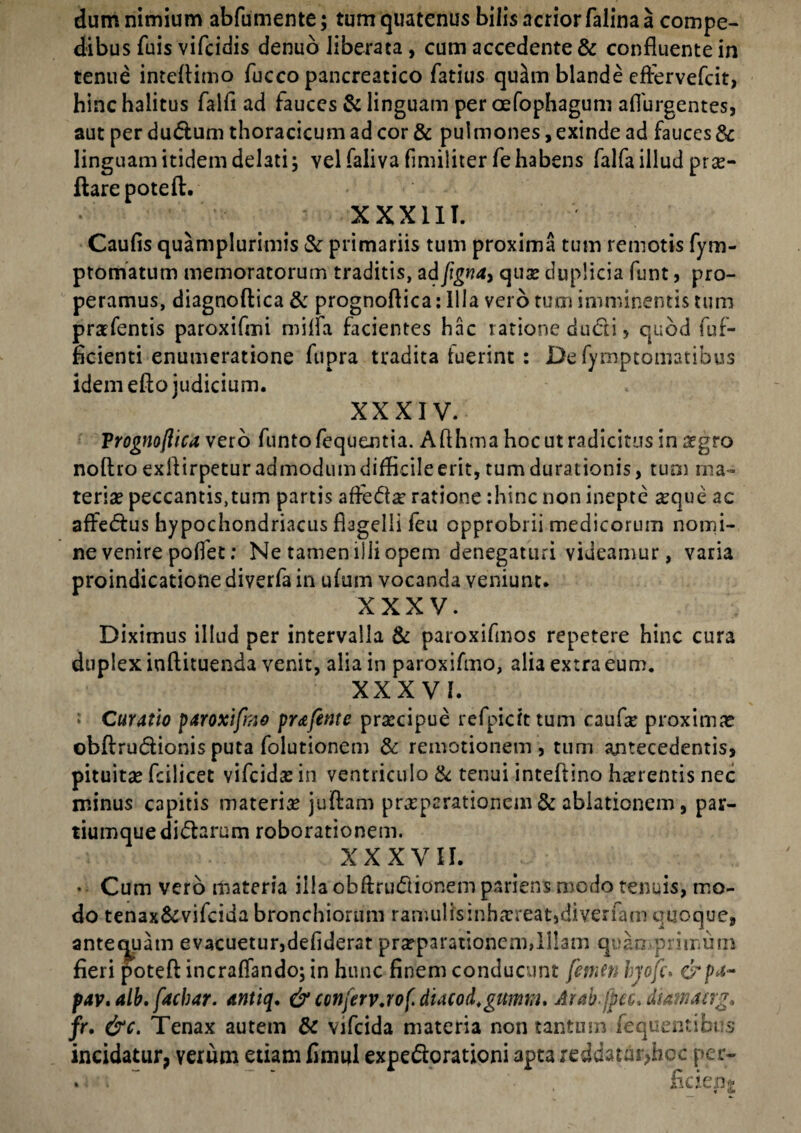 dum nimium abfumente; tum quatenus bilis acrior falina a compe¬ dibus fuis vifcidis denuo liberata , cum accedente & confluente in tenue inteflimo flucco pancreatico fatius qu^m blande cftervefcit, hinc halitus falli ad fauces & linguam per oefophagum aflurgentes, aut perdudum thoracicum ad cor & pulmones, exinde ad fauces & linguam itidem delati; vel faliva fimiliter fe habens falfa illud pro¬ flare pote ft. XXXIII. Caulis quamplurimis & primariis tum proxima tum remotis fym- ptomatum memoratorum traditis, ad figna, quo duplicia funt, pro¬ peramus, diagnoflica & prognoflica: Illa vero tum imminentis tum profentis paroxifmi milfa facientes hac ratione dudi, quod fuf- ficienti enumeratione fupra tradita luerint : De fymptomatibus idem efto judicium. XXXIV. Trognoflica vero funtofequentia. Aflhma hoc ut radicitus in ogro noftro exilirpetur admodum difficile erit, tumdurationis, tuoi ma¬ terio peccantis.tum partis afledo ratione :hinc non inepte oque ac affedus hypochondriacus flagelli feu opprobrii medicorum nomi¬ ne venire pollet: Ne tamen ilii opem denegaturi videamur, varia proindicatione diverfa in ufum vocanda veniunt. XXXV. Diximus illud per intervalla & paroxifmos repetere hinc cura duplex iuftituenda venit, alia in paroxifmo, alia extra eum. XXXVI. * Curatio paroxifmo prafente procipue refpicfttum caufo proximo obflrudionisputa folutionem & remotionem, tum antecedentis, pituito fcilicet vifeido in ventriculo & tenui inteftino horentis nec minus capitis materio juftam properationem & ablationem, par¬ tiumque didarum roborationem. XXXVII. • Cum vero materia illa obllrudionem pariens modo tenuis, mo¬ do tenax&vifcida bronchiorum ramulisinhoreat,diverfam quoque, antequam evacuetur,deliderar proparationem,Illam quamprimum fieri potefl: incralfando; in hunc finem conducunt femen hjofc. eb/M- pav.alb. faebar. antiq. & conjerv.rof.dtacod.gumm. Arab jpcc. dtawaag* fr, &c. Tenax autem & vifeida materia non tantum fequentibus incidatur, yerum etiam fimul expedorationi apta reddatui>bcc per- .. . ’ '• . ficiept