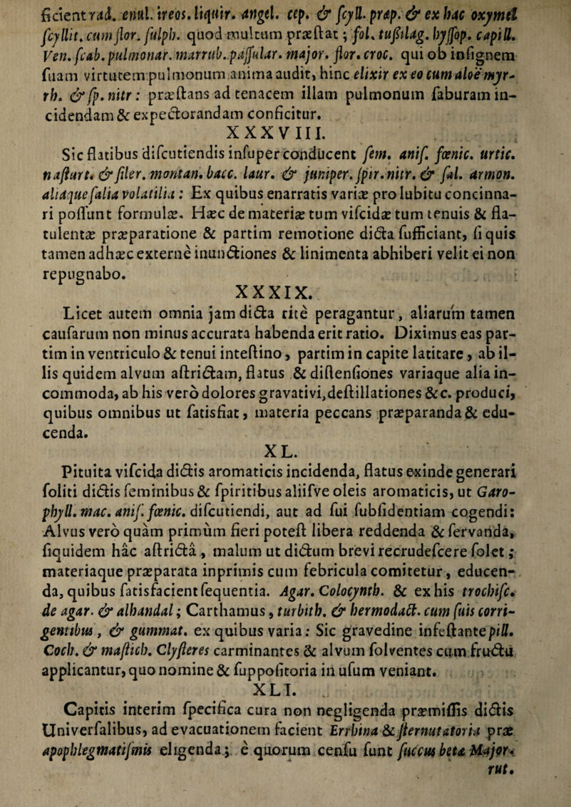 ficientraJ. eritil.ireosAiquir. attgel. ccp. & fcyll. pup.& ex hac oxymtl fcyllit. cum flor, fulpb. quod multum pra?ftat; foL tufilag. byjfop, capill. Ven. fcab. pulmonar. marrub.pajfular. major, flor, croc. qui ob infignem fuam virtutem pulmonum anima audit, hinc elixir ex eo cum aloe myr* rh. &fp.nitr: pra?ftans ad tenacem illam pulmonum faburam in¬ cidendam & expectorandam conficitur. XXXVIII. Sic flatibus'difcutiendis infuper conducent fem, anifi fanic. urtic. nafturt. & filer. montan.bacc. laur. & jumper.jpir.nitr.& ftl. armon. aliaquefalia volatilia: Ex quibus enarratis varia? prolubitu concinna¬ ri pofTunt formula. Haec de materia? tum vifcida? tum tenuis & fla- tulenta? pra?paratione & partim remotione dida fufficiant, fi quis tamen adha?c externe inundiones & linimenta abhiberi velit ei non repugnabo. XXXIX. Licet autem omnia jamdida rite peragantur, aliarum tamen caufarum non minus accurata habenda erit ratio. Diximus eas par¬ tim in ventriculo & tenui inteflino, partim in capite latitare, ab il¬ lis quidem alvum aftridam, flatus & diflenfiones variaque alia in¬ commoda, ab his vero dolores gravativi,deftillationes &c. produci, quibus omnibus ut fatisfiat, materia peccans pra?paranda& edu¬ cenda. XL. Pituita vifcida didis aromaticis incidenda, flatus exinde generari foliti didis feminibus & fpiritibusaliifveoleis aromaticis, ut Garo- phyU, mac. anif.fanic. difcutiendi, aut ad fui fubfidentiam cogendi: Alvus vero quam primum fieri potefl: libera reddenda & fervanda, fiquidem hac aftrida , malum ut didtim brevi recrudefcere folet; materiaque pra?parata inprimis cum febricula comitetur, educen¬ da, quibus fatisfacientfequentia. Agar.Colocynth. & ex his trocbifc. de agar. & alhandal; Cartbamus , turbtth. & hermodaft. cum fuis corri¬ gentibus , & gummat. ex quibus varia: Sic gravedine infeftant e pili, Coch. & maflicb. Clyjleres carminantes Se alvum folventes cum frudu applicantur, quo nomine & fuppofltoria in ufum veniant. XLI. Capitis interim fpecifica cura non negligenda pra?miflis didis Univerfalibus, ad evacuationem facient Errbimt & Jiernutatoria prae apophlegmatijmis eligenda ; e quorum cenfu funt fuccw beta Major.