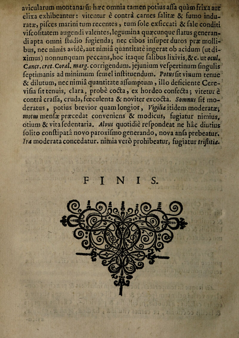 avicularum montanam: h%c omnia tamen potius affa quam frixa aut elixa exhibeantur: vitentur e contra carnes falirce & fumo indu¬ rata? pifces marini tum recentes , tum fole exficcati & fale conditi vifeofitatem augendi valentes,legumina quacunque flatus generan¬ di apta omni Audio fugienda; nec cibos infuperduros praemolli¬ bus, nec nimis avide,aut nimia quantitate ingerat ob acidum (ut di¬ ximus) nonnunquam peccans,hoc itaque falibuslixivis,&c. ut0f«/. Cancr.cret.Coral. mxrg. corrigendum, jejunium vefpertinum Angulis feptimanis ad minimum femelinftituendum. P0/«jfitvmum tenue & dilutum, nec nimia quantitate aifumptum , illo deficiente Cere- vifia fit tenuis, clara, probe co&a, ex hordeo confedta; vitetur e contra crafla, cruda, fceculenta & noviter excocla. Somnus fit mo¬ deratus, potius brevior quam longior, Vigilu itidem moderat#; motus menfe procedat conveniens & modicus, fugiatur nimius, otium & vitafedentaria. Alvus quotidie refpondeat ne hac diutius folito conftipata novoparoxifmogenerando, nova anfaprebeatur. Irx moderata concedatur, nimia vero prohibeatur, fugiatur trifiitia» FINIS.