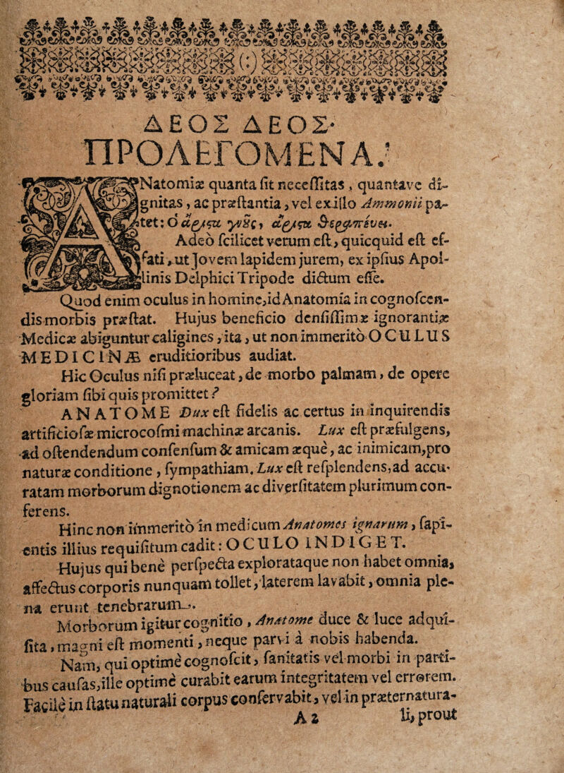 W tSfos Safcs es ^ >? I^JfsSH £6 swMeasisa 'Natomi* quanta fit neceffitas, quantavc di¬ gnitas , ac prseftantia, vel exilio Ammotsii pa- itet :dug/5u yjSt, ag/$x Ss^trevH. ', Adeo fcilicei verum eft, quicquid cft ef¬ fati , ut Jovem lapidem jurem, ex ipfius Apol- _jlinis Delphici Tripode diftum efie. Quod enim oculus in homine,idAnatomia incognofccn- dis morbis prsftat. Hujus beneficio dcnfiffimx ignoranti* Medie* abiguntur caligines, ita, ut non immerito O CULU S MEDiCINiE eruditioribus audiat. Hic Oculus nifi prsluceat, de morbo palmam, de opere gloriam fibi quis promittet ? ANATOME Duxeft fidelis ac certus in inquirendis artificiof* microcofmi machin* arcanis. Lux eft prxfulgens, •ad oftendendum confenfum & amicam xque, ac inimicam,pro natur* conditione, fympathiam. Lux cft refplendens,ad accu* ratam morborum dignotionem ac diverfitatem plurimum con- ferenS# Hinc non immerito in medicum Anatomes ignarum, fapi- entis illiusrequifitumcadit:OCULO INDIG ET. «ujus qui bene perfpe&a explorataque non habet omnia, affeftus corporis nunquam tollet, laterem lavabit, omnia ple¬ na erunt tenebrarum--. t Morborum igitur cognitio, Anatome duce & luce adqm- fita»ma^ni eft momenti, neque parvi a nobis habenda. Nam, qui optime cognofcit, fanitatis vel morbi in parti¬ bus caufasjille optime curabit earum integritatem vel errorem. Facile in ftatu naturali corpus confervabit, vel in prxternatura- A a *h prout