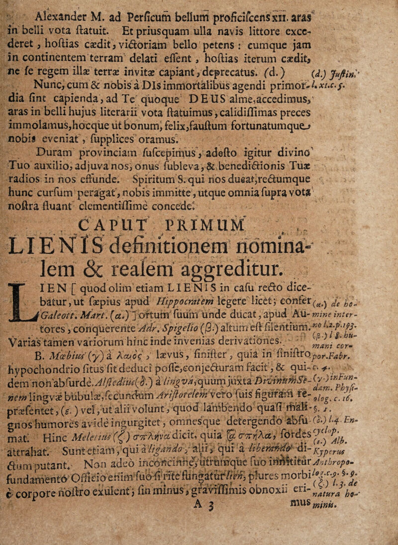 in belli vota ftatuit. Et priusquam ulla navis littore exce¬ deret , hoftias casdit, victoriam bello petens : cumque jam in continentem terram delati edent, hoftias iterum csedit* ne fe regem illas terra; invitas capiant > deprecatus, fd.) (d.) Jufti»,, Nuric, cum & nobis a Dis immortalibus agendi p rimor- 4 dia fint capienda , ad Te quoque DEUS alme,accedimus,' aras in belli hujus literarii vota ftatuimus, calidiffimas preces immolamus,hbcque iit bonum, felix,fauftum fortunatumquo nobis eveniaty fupplices oramus. Duram provinciam fufcepimus, adefto igitur divino’ Tuo auxilio, adjuvanosi onus fubleva, & benedictionis Tuas radios in nos effunde. Spiritum S. qui nos dueaf,reCtumque hunc curfum peragat, nobis immitte, utque omnia fupra vota rioftra fluant clementiflime concedet CAPUT PRIM * *<»V- ■ fff nomina jlem & IE N [ quod olim etiam LIE N1S in cafii redo dice¬ batur, ut faepius apud Hippocratem legere licet; confer^^ ^ Galeoit. Mart . {a.) ] ortumTuiim unde ducat ? apud Au- mine inttr- tores y cohquerente Adr. Spigelio (j3.) altum eft fiientiuniP*0 Varias tamen'variorum hinc inde invenias derivationes:. l'co“~ B: Mcebirn' (y) a Mjog lxvus , finifter, quia in finiftro^.V^r. hypochondrio fitusflt deduci pofle,eohje<auram facit', & qui-c. nemiingvie re- olog c_ £ prafentet , (g.) vel, ut alii volunt, quod lambendo quafi mali-§. t, gnos humores avide ingurgitet , omhesque detergendo abfu-CW ^.f»- mat Hinc Xfelc/it£s (&) trirAjjvsi dicit, quia (y, cr/r^Aet, fbrdcs J P,, tUiraatlcnOTVlirewc.iUii iuw J,.». . (?)/? dt $ corpore rioftro exulent j firi minus , graviffimis obnoxii en%^ ^ A J N mUS minii»