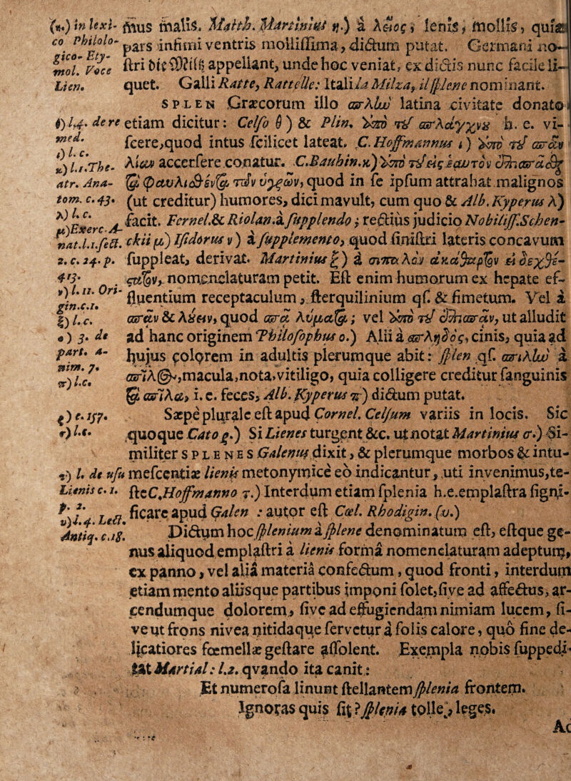 (*.)bUxl- fjius malis, Mdth. Manlnhs >>.) a Xelog, lenis? mollis, qui® co Phthio- pars ,jngmi ventris moiliffima, didum putat. Germani «o~ tnol.rocc ftri appellant, unde hoc veniat, ex didis nunc facile ii Lien. quet. Galli Ratte, Rattelle: Itali/4 Milza, iljplene nominant. splen Graecorum illo asrklw latina civitate donatoJ 0.1,4, dert etiam dicitur: Celfo $) & Plin. r/ as-XcLyyya h. e. vi- mef” fcere,quod intus fcilicet lateat. .C. Hoffmanmu t) 'zfm rJ csrav %U.rhe. A ia» accerfere conatur. C.Raubin.tC)'fm nfjngscwTov clfoarajfy atr. Ana- $ (pavhu&svlg, rdV vy^m, quod in fe ipfum attrahat malignos tom. c. 4j. (Uj; creditur) humores, dici mavult, cum quo & Alb. Kyperus A) *)E$erc A- ^ac^- Pcyne/.Sc Riolan.Hfupplendo; redius judicio NobiliJf.Sihen- ntu.Ui.ftS. ckiijw) Ifichrus y) afvpptmento, quod (miflxi lateris concavum 2. c. 34. p- fuppleat, derivat. Martin itu £ ) a <nm.Kaa dy.a,%tp%y . nomenclaturam petit. Eft enim humorum ex hepate ef- 4'3- # -y v-w ■ rt fluentium receptaculumfterquilinium qf & fimetum. Vel i |) l. c. csrav & Aisetv, quod arra At>p.aAg.; vel orno tV amasrav, ut alludit ad hanc originem Tmlofopbtu o.) Alii acsrA^aV, cinis, quia ad fiujus colorem in adultis plerumque abit: jplen qf. amklw a <nr7A(^,macula,nota, vitiligo, quia colligere creditur fanguinis 'Q. adi Au > i. e. feces, Alb. Kyperus <jf) didum putat. Sape plurale eft apud Cornei. Ceiftim variis in locis. Sic .quoque Catog.) Si Lienes turgent &c. ut notat Martinius <r.) <Si- v militer splenes Gdlenuf dix.it> & plerumque morbos & intu- ) l. dt ufu mefeentia; lienis metonymice eo indicantur, uti invenimus,te- r • • ^ a _^ \ -r f , • 4 • | | A • ^ «M 4 / /*> V f 1 T V /7 - \ I JL «e • A ie . M I I A A ^ — - I M f i _ Ak «r «) 3‘ d' parto 4- nim. 7. ^r)Uct r) Af • c. /. ftcC.Hoffmanno y.) Interdum etiam fplenia h.e.emplaftra figrft f' L(fi ficarcapud Galen .-autor eftC«/. Rbodigin.fu.) v ’ ' * Didum hocJpleniumpfplene denominatum eft, eftque ge Antiq.c.iS. nus aliquod emplaftri a /*>»»■ forma nomenclaturam adeptum, ex panno, vel alia materia confedum, quod fronti, interdum etiam mento aliisque partibus imponi folet,fiye ad affedus, ar- cendumque dolorem,» five ad effugiendam nimiam lucem, fi- veut frons nivea nitidaque fervetur i foiis calore, quo fine de¬ licatiores femella: geftare alfolent. Exempla nobis fuppedi- %%iMartial: 1.2. qvando ita canit: Et numerofa linunt ftellantemfplenia frontem. Ignoras quis fij Ijpltnia tolie> leges. Ac