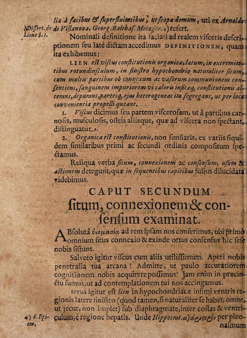 /; • lia J facibus 6* faperflmMtibus , utfcopa domum ^ uti zx Arnoldos ipiprt.de de ViUanova, Georg.Baltbaf Metzger. t) tefert. IumS>u Nominali definitione ita faciaci ad realem vifceris defcri- ■ ptionem feu late didam accedimus definitionem, quam ita exhibemus t lien eHyifcusconftitutioriis,org4nic<etldtu»2}inextremita¬ cum multis partibus ob connexum ac vaforum communionem con~ fentiens, fanguinem impuriorem vi caloris infitacp conflit ut ionis aU teram,depurans,partes ejus heterogeneas ita fegregans, ut per locati convenientia propeUt queant. 1. Vifcus dicimus feu partem vilcerofam, ut a partibus car- nofisj mufculofis, ofleis aliis que, qua; ad vifcera non f pe dant, . • '\ • '■ •• ? • - , v ' ~ ■ * ■ ■■ diUixiguatun-j. - 2, Organica esi conftitutionis, non fimi!aris, ex variis fiqui- dem fimilaribus primi ac fecundi ordinis compofitum fpe- damus. 4^ . . Reliqua verba fitum, connexionem ac confinfum, ufum & aftionem detegunt,quae in fequentibus capitibus fufius dilucidat* videbimus» ; 1 ■ j ' 'f CAPUT SECUNDUM •U> v i; * t •i- ABfoluta orsjuctatq. ad rem ipfam nos conferimus, ubi primi i omnium fitus connexio & exinde ortus conlenfus hic fefe nobis fiftunt. Salveto igitur vifcus cum aliis utiliflimum. Aperi nobis penetralia tua arcana ! Admitte , ut paulo accuratiorem cognitionem ndbis acquirere poflimus! Jam enim in procin» du fumus,ut ad contemplationem tui nos accingamus. situs igitur eft lien in hypochondriacas infimi ventris re¬ gionis latere finiftro (quod tamen,fi naturaliter fe habet, omne,, ut jecur, non implet) fub diaphragmate,inter coftas & ventri- a)d. Epi- culum,e regione hepatis. Unde Bippocrat.a)d^p)v per pleo- tm* nafmum