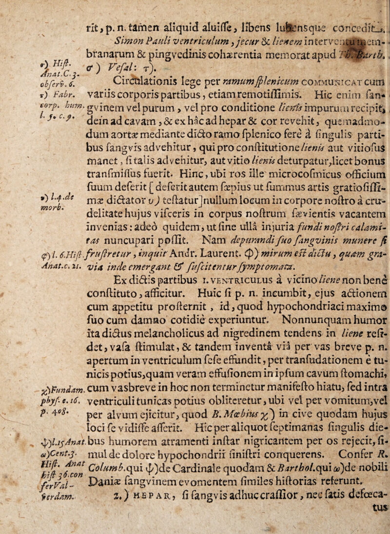 r) Hift. df/T-fit' Lj i ^ m obferfy* 6. v) Fabr« 9) morb» rlt, p. n. tamen aliquid aluifle , libens lufsensque conceditis, . „ ■ Simon Pauli ventriculum,jecur & lienem intervenSp't^iem» branarum & pxngvedimscohaerentia memorat apud TiC&artb, &) Vefal: r). Circtilationis lege per ramumJplenkum communicat cum variis corporis partibus , etiam remoti/firnis. Hic enim fars* corp. hum. gvinem vel purum» vel pro conditione lienis impurum recipit* • dein ad cavam *&ex hac ad hepar & cor revehit, quemadmo¬ dum aorta» mediante didfco ramo fpienico fere d fingulis parti¬ bus fangvrs advehitur, qui pro conftitutione lienis aut viciofuS manet 5 (i talis advehitur, aut vitio lienis deturpatur,licet bonus tranfmiflus fuerit. Hinc, ubi ros ille' microcofmicus officium tuum deferit [ deferit autem fiepius ut fummus artis gratiofiffi- mx diftator v) teftatur]nullum locum in corpore noftro a cru¬ delitate hujus vifcerxs in corpus noftrum fevientis vacantem invenias: adeo quidem , ut line ulla injuria fundi nojtri calami¬ tas nuncupari poilit. Nam depurandi fuo fangvinis munere fi <f) l. 6.Hift.frufiretur, inquit Andr. Laurent. Cp) mirum esi diclu, quam gm- Anat.c. 11. via inde emergant ff fufeitentur fymptornatu. Ex didis partibus I. ventriculus a vicino liene non bene conftituto, afficitur. Huic fi p. n. incumbit, ejus actionem cum appetitu profternit, id, quod hypochondriaci maximo fuo cum damno cotidie experiuntur. Nonnunquam humor itadi&us melancholicus ad nigredinem tendens in liene refi- dst,va(a ftimulat, & tandem inventa via per vas breve p. n. apertum in ventriculum fefe effundit, per tranfudationem e tu¬ nicis potius,quam veram effufionem in ipfum cavum ftomachi, fpVundam. cum vasbrevein hoc non terminetur manifefto hiatu, fed intra pbyf. e. 16. ventriculi tunicas potius oblitcretur, ubi vel per vomitum,vel P 4°8' per alvum ejicitur, quod B. Mccbhtsyf) in cive quodam hujus loci fe vidiffe aflferit. Hic per aliquot feptimanas fingulis die- •ftft.i?Anat bus humorem atramenti inftar nigricantem per os rejecit, fi- a)Cent.y mul de dolore hypochondrii finiftri conquerens. Confer R* £}&' fcon Coliitnb.Qpxi ^)deCardinale quodam & Barthol.quiaftjdc nobili ferVai- Da*1** fangvinem evomentem fimiles hiftorias reterunt* icrdam. j.) hepar, fi fengvls adhuc craffior, nec fatis defaeca¬ tus