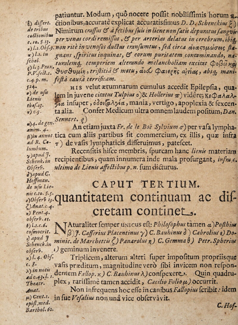 patiuntur. Modum/quo nocere poffit nobiiiffimis horum a-. •|) differt, ftionibus,accurate explicat accuratisfimus D. D.Schenckius p) de tribm Nimirum crajfus & d fecibusfuk in liem non fatis depuratusfangvm e*' io°Tf per vendi cordi remijfus t(ffper arterias delatus in cerebrum, ibifa e) l.u Obfp. non rite in venofos dubius tranfumtus, fed circa dvagvpccotretg Jla~ jr) /./. i» gnans fpiritus inquinat, Cf eorum puritatem contaminando, na• _ turalemfe temperiem alterando melancholiam excitat р. F.feti.i. Svtr&vftit} 5 triftitiaffff metu, diffj (pavegijg aj-riag, abs^ mani♦ с. $ p. m. fefid causa terrificam. j*4* his velutaerumnarum cumulus accedit Epilepfia, qua- »•) de uju jn juvene cimus Tulpius o)8c Hollerith jr) videre; Kt<PaAa/i~ 'ct infuper, ohv^Ayia, mania, vertigo, apoplexia & fexcen- Lienis tbefy tjc.j. taalia. Confer Medicum ultra omnem laudem politum,£,*». , Sennert.g) anirn.f’ .An etiam juxta Fr. de le Boe Sylvium <r) per vafa lympha- pgnannot.tica cum aliis partibus fit commercium, ex illis, qus infra ad R. C*- T j de vafis lymphaticis difleruimus, patefeet. lumbum. Recenfitis hifce membris, fpurcam hanc lienis materiam Schenk.in recipientibus, quaminnumera inde mala profurgant, infrax. Obfert. ultimo de Lienis affettibusp. n. fum didurus. fyapudCo tifiTu- CAPUT TERTIUM. .quantitatem continuam ac cretam continet-,. £)Obferb ij £)/4natx.df ts) Fent.sf.. obfcrb. it t . ») Li.c.6. \ TAturaliter femper unicus eft: Philofophus tamen a)Pofthiu* cojmocrit. i.\| Cajferius Placentinus y) C. Bauhinus $ ) Cabrolius e) Do- i) apud J min'lC' fie Marchettis fi) Panarolus r\) C. Gemma $) Petr. Spheritu Scbenck.in . „ .. . . ^ , obferi. u geminum invenere. *) 1.4. Obf Triplicem, alterum alteri fuper impolitum propriisque c. S’ vafis proditum, magnitudine vero fibi invicem non refpon- ^adc.&hi.dentem Fallop. *) C. Bauhinus A) confpexero. Quin quadru- Theatri plex, rariffime tamen accidit, Cactlto Folio ys) Occurrit. jnat. Non infrequens hoc efle in canibus FaUopius feribit .•idem p) centa, jn fue Vefalius nonuna vice obfervavit. tpift.med. c Ho^ Bartbol*