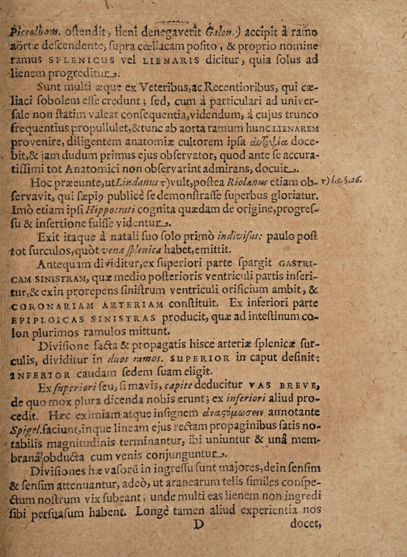 Mceotbont. -oftendlt, Hem denegaverit (Sdlm.fy accipit I-tamis aortx de&endente» fiupra coeliacam pofito, .& proprio nomine .ramus splenicus vel lunaris dicitur, quia foius ad -lienem progredituo; Sunt multi aeque ex Veteribus,ac Recentioribus, qui cse- liaci fobolem efie credunt; fed, cum a particulari ad univer- Tale non ftatim valeat confequentia, videndum, i cujus trunco frequentius propultule£,&tunc ab aorta ramum hunc lienarem ■provenire, diligentem anatomix cultorem ipfa cwtgxUct doce- bit,& iam dudum primus ejus obfcrvator, quod ante fe accura- tiilimi tot Anatomici non obfervarintadmirans, docuit-,. Hoc prxeunte,utA/W4»w r)vu!t,poftca Riolmus etiam ob~ *) fervavit, qui fxpi<? publice fe demonftraffe fuperbus gloriatur. Imo etiam ipfi Hippocrati cognita quxdam de origine,progref- fu & infertione fuifle videntur-?. Exit itaque a natali fno folo primo indivifus: paulo poft tot furculos,quot vena Jp-enica habet,emittit. Antequam dividitar,ex fuperiori parte fpargit gastri¬ cam sinistram, qux medio pofterioris ventriculi partis inferi- |ur,&exin prorepens finhlrum ventriculi orificium ambit , & coronariam arteriam conftituit. Ex inferiori parte epiploicas sinistras producit,quxadinteftinumco¬ lon plurimos ramulos mittunt. Divifione fafta A propagatis hisce arterixfplenic® fur¬ culis. dividitur in duos ramos, superior in caput definiti inferio r caudam fed em fuam eligit. , ■frfotriori feu, fi mavis, capite deducitur vas breve, de quo mox plura dicenda nobis erunt; cx inferiori aliud pro¬ cedit, Haec ex uniam-atque infignerh d»«gg(tep<rm annotante SpigelMciantf nque lineam ejus reftam propaginibus fatis no- i tabilis magnitudinis terminantur, ini uniuntur & una mem- brana-pbdueta cum venis conjunguntur-?. ^ Dtvifiones h* vaforu in ingreffu funt majores,dein fenfim & fenfim attenuantur, adeo, ut aranearum telis fimiles confpe- aum noftrum vix fubeant , unde multi eas lienem non ingredi fibi perfuafum habent. Longe tamen aliud experientia nos • /■ D docet»