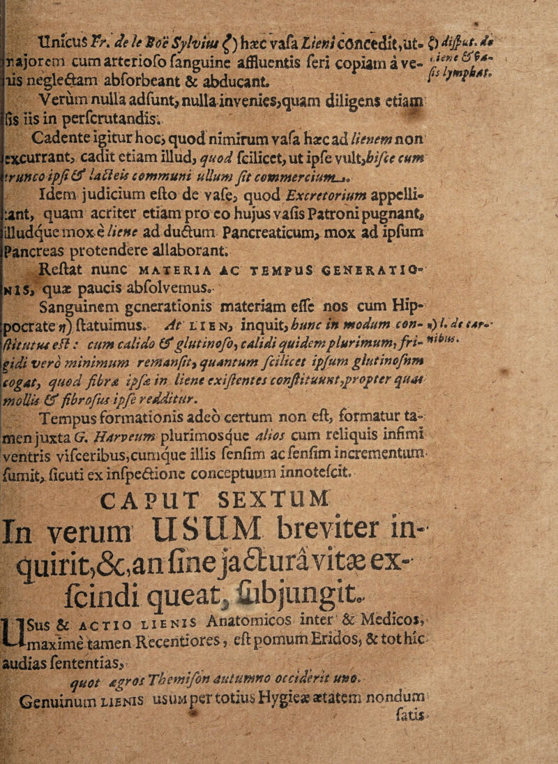 Unicus Fr. de le Soe Sylvitu £) haec vafa Lieni concedit, Ut* 0 dijfut. d* najorem cutn artcriofo fanguine affluentis feri copiam a ve- 'Je?e iis negle&am abforbeant & abducant * Verum nulla adfunt, nulla invenies,quam diligens etiam [Is iis in perfcrutandis. Gadente igitur hoc, quod mmirum vafa harcad lienem non excurrant, cadit etiam illud, quod fcilicct, ut ipfe vult fbifce cum trunco ipfitf labieis communi uUum Jit commereium^* Idem judicium efto de vafe, quod Excretorium appelli» :ant, quam acriter etiam pro co hujus vafis Patroni pugnant, illudque mox e liene ad duftum Pancreaticum, mox ad ipfum Pancreas protendere allaborant; Reflat nunc materia ac tempus generatio¬ nis, quae paucis abfolvemus. Sanguinem generationis materiam efle nos cum Hip¬ pocrate ;?) (latuimus. At lien, inquit,bime in modum con- »)l.dttar.- (Utut ut efl: cum calido & glutinofo, calidi quidem plurimum, fri- ntbw. $idi vero minimum reman(itt quantum fcilicct ipfum glutinofnm cogat, quod fibra ipfa in liene exiflentes cenftituknt,propter qua* mollii & fibrofus-ipfe redditur. Tempus formationis adeo certum non eft, formatur ta¬ men juxta Cr. Harveum plurimos <jue alios cum reliquis infimi ventris vifceribus,cumque illis fenfim ac fenfim incrementum fumit, ficuti ex infpedtionc conceptuum innotefeit. CAPUT SEXTUM In verum USUM breviter in- avite ex—-?-1 fe quirit)&,aniir fcindi queat, abjungit Sus & actio lienis Anatomicos inter & Medicos, maxime tamen Recentiores, eft pomum Eridos, & tot hic- audias fententias,- , , . , quot agros Tbemifon autumno occiderit uno. Genuinum lienis usum per totius Hygiese aetatem nondum ~. « ■ • fatis-