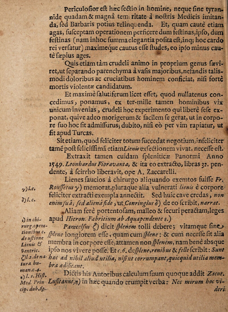 ItC» $) /» C• s) cht- rurg.opera* tionibm c• de ufiione Lienis & Ventric. QlzMna* tura bu- fnaK'C-4» *) /. /. H//?. Med*. Prin dpi dub*6js- ■$ ' , Periculofior eft ha*c fedio in homine, neque fine tyran¬ nide quadam & magna tem. ritate a noftris Medicis imitan¬ da, (ed Barbaris potius relinquenda. Et, quam caute etiam agaS) fufceptam operationem perficere dum feftinas,ipfo, dum feftinas (nam inhoc fumma elegantia pofita eft,inq; hoc cardo rei verfatur) maximeque cautus effe ftudes, eo ipfo minus cau¬ te fsepius ages. t Quis etiam tam crudeli animo in proprium genus fsvi- ret,ut feparando parenchyma a vafis majoribus,nefandis talis- modi doloribus ac cruciatibus hominem conficiat, nifi forte mortis violentae candidatum. Et maxime falutiferum licet eflet, quod nullatenus con¬ cedimus, ponamus, ex ter-mille tamen hominibus vix unicum invenias, crudeli hoc experimento qui libere fefe ex¬ ponat, quive adeo morigerum & facilem fe geirat, ut in corpo¬ re fuo hoc fit admiffurus j dubito, nifi eb per vim rapiatur, ut s fit apud Tureas, * Sit etiam, quod feliciter totum fuccedat negotium,infeliciter tamepoft feliciffima ztizvnLienis exfedionem vivat, necelfe eft. Extraxit tamen cuidam fpleniticx Panormi Anno 154.9. Leonh ardusFioravanta, & ita eo extrado, libras 32. pen¬ dente, a fcirrho liberavit, ope A. Zaccarelli. Lienes faucios a chirurgo aliquando exemtos fuifie Fr. RouJJetusy) memorat,pluraque alia vulnerati lienis e corpore feliciter extradi exempla annedit. Sed huic cave credas, non enim fudi fed aliena fide, MtComingius de eo fer ibit, narrat. -Aliam fere portentofam, malleo & fecuri peradam,leges apud Hicron. Fabritium ab Aquapendente e.) Paracelfut dicit filenem tolli debere; vitamque lino fislene longiorem efie, quam cum filene x & cum necefle fit alia membra in corpore effe,attamen non jplencm, nam bene absque ipfo nos vivere pofle. Et c. 6. defidene,renibus & feli e feribit: Sunt hac ad nihil aliudutilia} nifi ut corrumpantfquicquid utilia mem¬ bra adificant. Didis his Autoribus calculum fuum quoque addit Zacut. Lufitanus}r\) in haec quando erumpit verba: Nec mirum hoc vi¬ deri