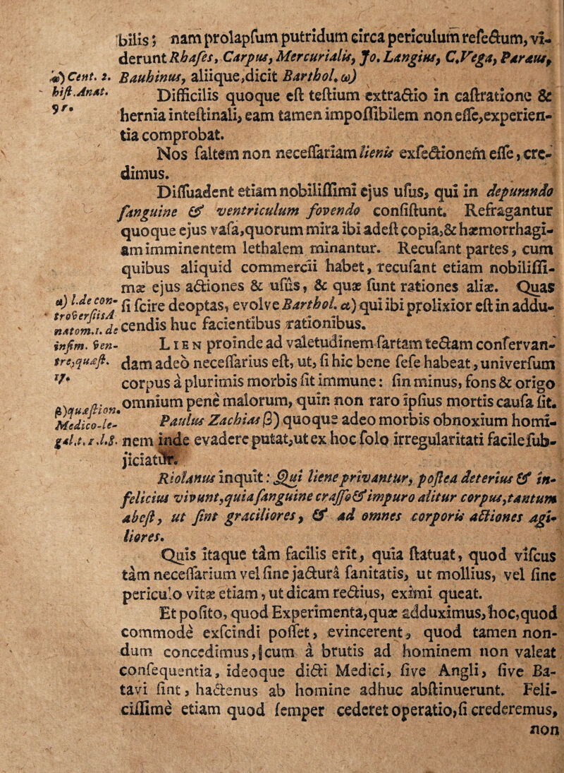 Cent. 2. hift.An*t. ?r. & bilis', nam prolapfum putridum circa periculum refe&um, vi¬ derunt Rhafes, Carpus, Mercurialis, Jo. Langius, C.Vega, Partus, Bauhinus, aliique,dicit Bartbol.co) Difficilis quoque eft teftium extra&io in caftratione & 'hernia inteftinali, eam tamen impoflibilem nonelfe,experien¬ tia comprobat. Nos faltem non neceflariam lienis exfedionena elfe, cre¬ dimus. Difluadent etiam nobiliffimi ejus ufus, qui in depurando fanguine & ventriculum fovendo confiftunt. Refragantur quoque ejus vafa,quorum mira ibiadeft copia,& haemorrhagi¬ am imminentem lethalem minantur. Recufant partes, cum quibus aliquid commercii habet, recufant etiam nobiliiii- mse ejus a&iones & ufus, & quae funt rationes aliae. Quas *) Yefaj fi fcire deoptas, evolve Barthol. a) qui ibi prolixior eft in addu- nsttma.de cendis huc facientibus rationibus. , infim. 9en- Lien proinde ad valetudinem fartam tefiam confervan- trs,qu£ft. dam adeo neceifarius eft, ut, fi hic bene fefe habeat , univerfum *?* corpus a plurimis morbis fit immune: fin minus, fons & origo a-omnium pene malorum, quin non raro ipfius mortiscaufa fit. Msdico-U- Paulus Zachias jS) quoque adeo morbis obnoxium horni- g*U,r .!.$■ nem inde evadere putat,ut ex hoc folo irregularitati facilefub- Wff^Ublanus inquit: Jjhti liene privantur, pojlea deterius & in* felicius vivunt,quiafanguine crajfotfimpuro alitur corpus,tantum abefl, ut fwt graciliores, & ad omnes corporis attiones agU lior es. Quis itaque tim facilis erit, quia ftatuat, quod vifcus tam neceflarium vel fine ja&ura fanitatis, ut mollius, vel fine periculo vitae etiam, ut dicam re&ius, eximi queat. Et pofito, quod Experimenta,qua: adduximus,hoc,quod commode exfeindi pollet, evincerent, quod tamen non¬ dum concedimus,!cum a brutis ad hominem non valeat confequentia, ideoque didti Medici, five Angli, five Ba¬ tavi fint, ha&enus ab homine adhuc abftinuerunt. Feli- ciflime etiam quod lemper cederet operatio, fi crederemus, non