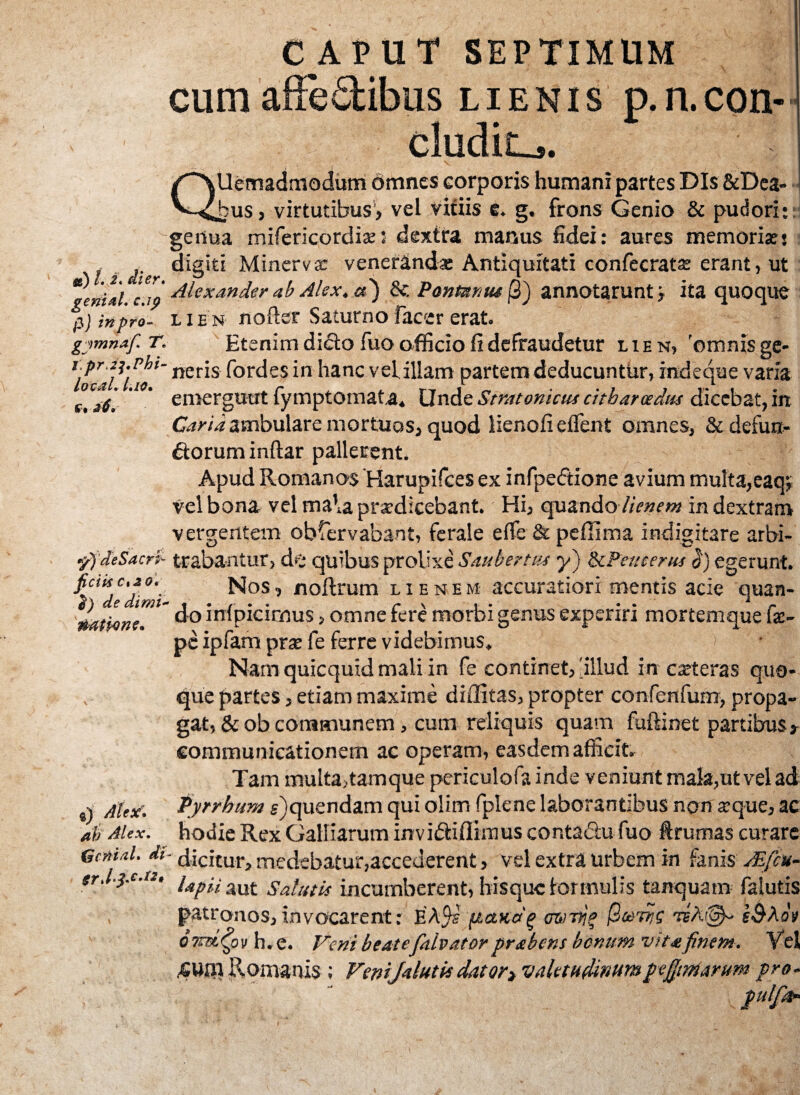 CAPUT SEPTIMUM lienis p.n.con- «) i. i. jfjVr. genial. c.ip pj in pro- gymnaf* T* l.pr.z^.Phi- loc&L Lio. £. 26. «/) de Sacri- jietis c%zo. e) de dimi natione. a) Alex, ab Alex. {scmal. di trJ&cA», alemadmodum omnes corporis humani partes Dis &Dea- •usj virtutibus, vel vitiis e. g. frons Genio & pudori:: genua mifericordix5 dextra manus fidei: aures memoris: digiti Minerva: veneranda: Antiquitati confecratx erant, ut Alexander ab Alex, a') & Pontnmu /3) annotarunt > ita quoque lien nofter Saturno facer erat. Etenim dicto fuo officio fi defraudetur lien, 'omnis ge¬ neris fordes in hanc velillam partem deducuntur, indeqae varia emergunt fymptomata. Unde Stratonicus citharoedus dicebat, in Caria ambulare mortuos, quod lienofi effient omnes, & defun¬ ctorum inftar pallerent. Apud Romanos Harupifces ex infpedtione avium multa,eaq; vel bona vel mala prodicebant. Hi, quando //V»f*w in dextram vergentem obfervabant, ferale effie & pefiima indigitare arbi¬ trabantur, de quibus prolixe Saubertus y) dcPeueerus ci) egerunt. Nos, noftrum lienem accuratiori mentis acie quan- do intpicirnus, omne fere morbi genus experiri mortemque fa> pc ipfam pro fe ferre videbimus. Nam quicquid mali in fe continet, 'illud in exteras quo¬ que partes, etiam maxime diffitas, propter confenfum, propa¬ gat, & ob communem, cum reliquis quam fuftinet partibus, communicationem ac operam, easdem afficit. Tam multa,tamque periculofa inde veniunt mala,ut vel ad Pyrrhum g)quendam qui olim fplene laborantibus non xque, ac hodie Rex Galbarum in vibtifiimus contactu fuo ftrumas curare ■ dicitur, medebatur,accederent, vel extra urbem in fanis Aiftu- lapii. aut Salutis incumberent, hisque formulis tanquatn falutis patronos, invocarent: EA$s (lanoq mrnjf )9cerris tbAg&Aoi 07tdPov h.e. Veni beatefalvatorprabens bonum vitafinem. Ve! Romanis; Venijdutisdator> valetudinumpefittriarum pro- pulfa-