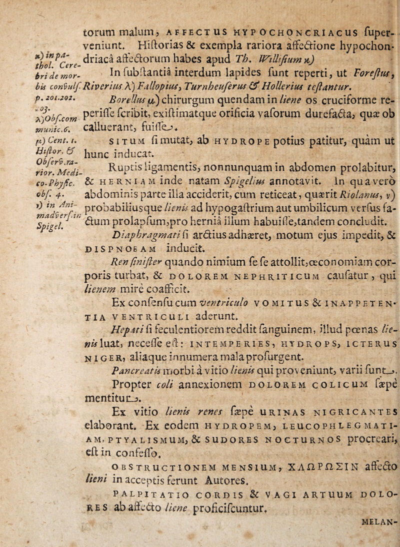 torum malum, affectus hyp ochoncriacus fuper- veniunt. Hiftorias & exempla rariora affectione hypochon- *tboiPCere ^riac®affedorumhabes apud Th. JFtlBfiumx) tridemor- In fubftantia interdum lapides funt reperti, ut For e Jias, bis coniulf Riv eritis A) Fatlopius, Turnheuferus & Hollerius tejlantur. p.zoi.zoz. Borellas /&)chirurgum quendam in liene os cruciforme re- l)Ob[com Per^'e fcribit, exiftimatque orificia vaforum durefada, qute ob 9Z7utiic,t>t calluerant, fuiiie—?+ ft) Cent. i. situm fi mutat, ab hydrope potius patitur, quam ut Htflor. b Jiunc inducar. ^io^Medi- Ruptis ligamentis, nonnunquam in abdomen prolabitur, co-Phyfic. & herniam inde natam Spigelius annotavit. In qua vero obf. 4. abdominis parte illa acciderit, cum reticeat, quaerit Riolmus,») r) m Am- prohabiliusque lienis ad hyposaflrium aut umbilicum verfus fa- Spigel dum prolapfum,pro hernia illum habuifie,tandem concludit. 6 Diaphragmati fi ardius adhteret, motum ejus impedit, & dispnqeam inducit. Ren ftnijle* quando nimium fe fe attollit,oeconomiam cor¬ poris turbat, & dolorem nephriticum caufatur , qui lienem mire coafficit. Ex co nfenfu cum ventriculo vomitus&inappf. ten- tia ventriculi aderunt. Hepati fi feculentiorem reddit fanguinem, illud poenas lie¬ nis luat, necedeeil: intemperies, hydrops, icterus niger, aliaque innumera mala profurgent. Pancreatis morbi a vitio lienis qui proveniunt, varii funt_>. Propter coli annexionem dolorem colicum fspe mentitur_3. Ex vitio lienis renes faspe urinas nigricantes *• 9 elaborant. Ex eodem hydropem, leucophlegmati¬ am, ptyalismum, & sudores nocturnos procreari, eftin confeffo, obstructionem mensium, XAOPnsiN affedo lieni in acceptis ferunt Autores. palpitatio CORDIS & VAGI ARTUUM DOLO¬ RES ab affedo liene proficifcuntur, MELAN-