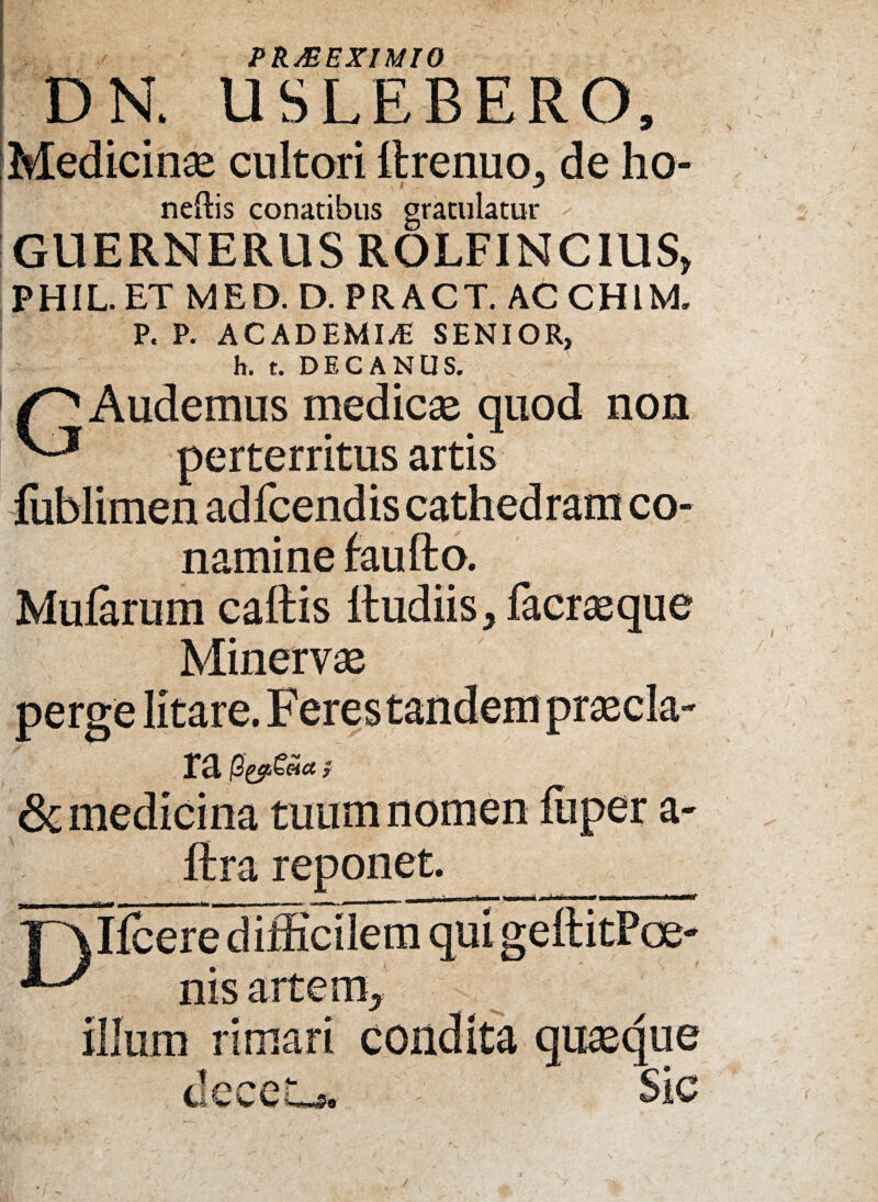 / PR&EX1MI0 N. USLEBERO, Medicina cultori ttrenuo, de ho- neftis conatibus gratulatur GUERNERUS ROLFINCIUS* PHIL. ET MED. D. PR ACT. AC CHIM. P. P. ACADEMIA SENIOR, h. t. DECANUS. Audemus medicae quod non perterritus artis fublimen ad fcend is cathed ram co¬ namine faufto. Mularum cattis ttudiis, facraeque Minervae perge litare. ra & medicina tuum nomen luper a- ftra reponet. _ _ . - — , .. —^ TAllcere difficilem qui geftitPoe- nisarterr^ illum rimari condita quasque deceL*