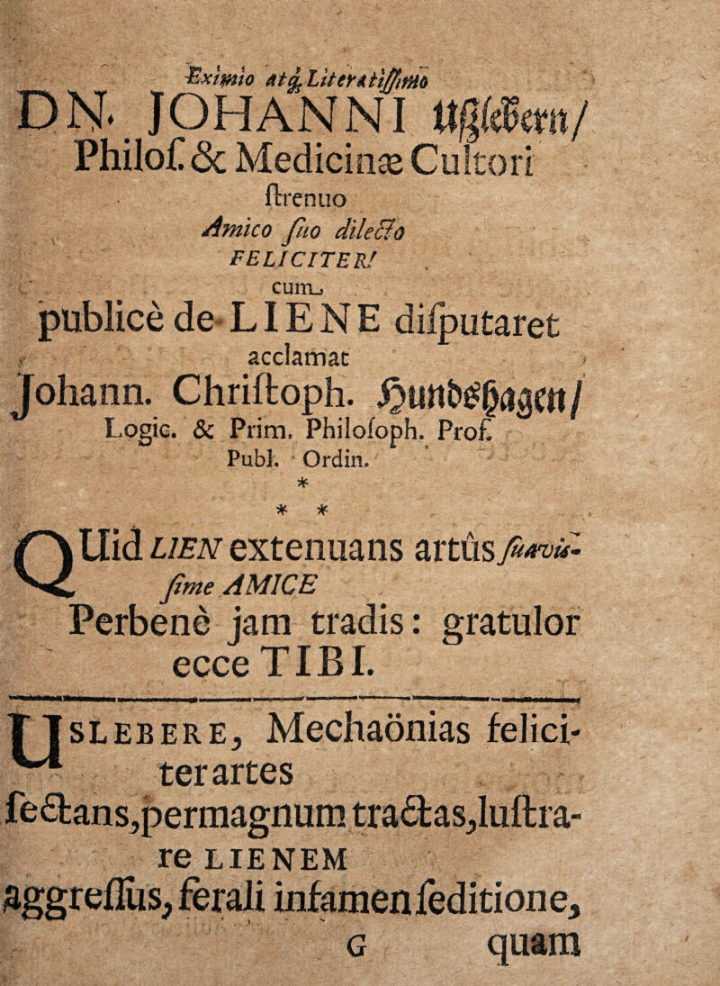 Exilio LitentiffifHo D N*. JOHAN NI ttgmmf PhiloC <3c Medicinaj Cultori fbrenuo Amico fho dilecto FELICITER! curru publice de- LIE N E dilputaret acclamat Johann. Chriftoph. fymlfefyimi Logic. & Prim, Philofoph. Pro£ Pubi. Ordin.' - * QUid lien extenuans artus fiwC- fime AMICE Perbene jam tradis: gratulor ecce TIBI. m»» ... ■ g, , , ' i™-1 «»■ i TTsleberEj Mechaonias felici- ter artes feflans,permagnum traflasjluttra- re EIENEM aggreflus, ferali infamenfeditione3 g quam