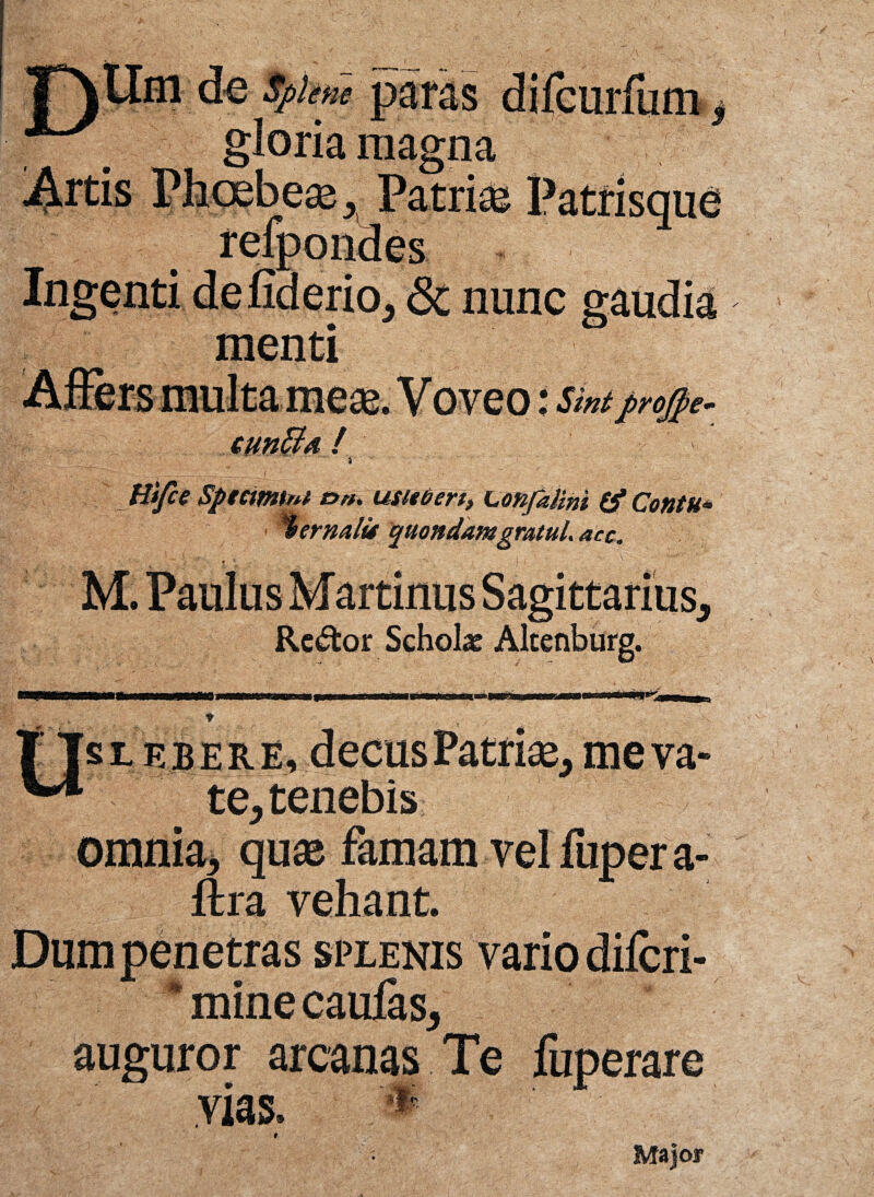 \ gloria magna reiuunaes laerio, & nunc menti rojpe- Hifce Sptctmtni t>». usieberi, Lonfalini & Contu* %ermlu quondamgratul. acc. • : f * • ' I I M. Paulus Martinus Sagittarius, Re<5fcor Schola Alcenburg. •m sieber e, decus Patrise, me va '| || te, tenebis omnia, quaj famam venupera- ftra vehant. Dum penetras splenis vario dilori- ‘minecaufas, auguror arcanas Te fuperare BfSSi.vias.fif Major