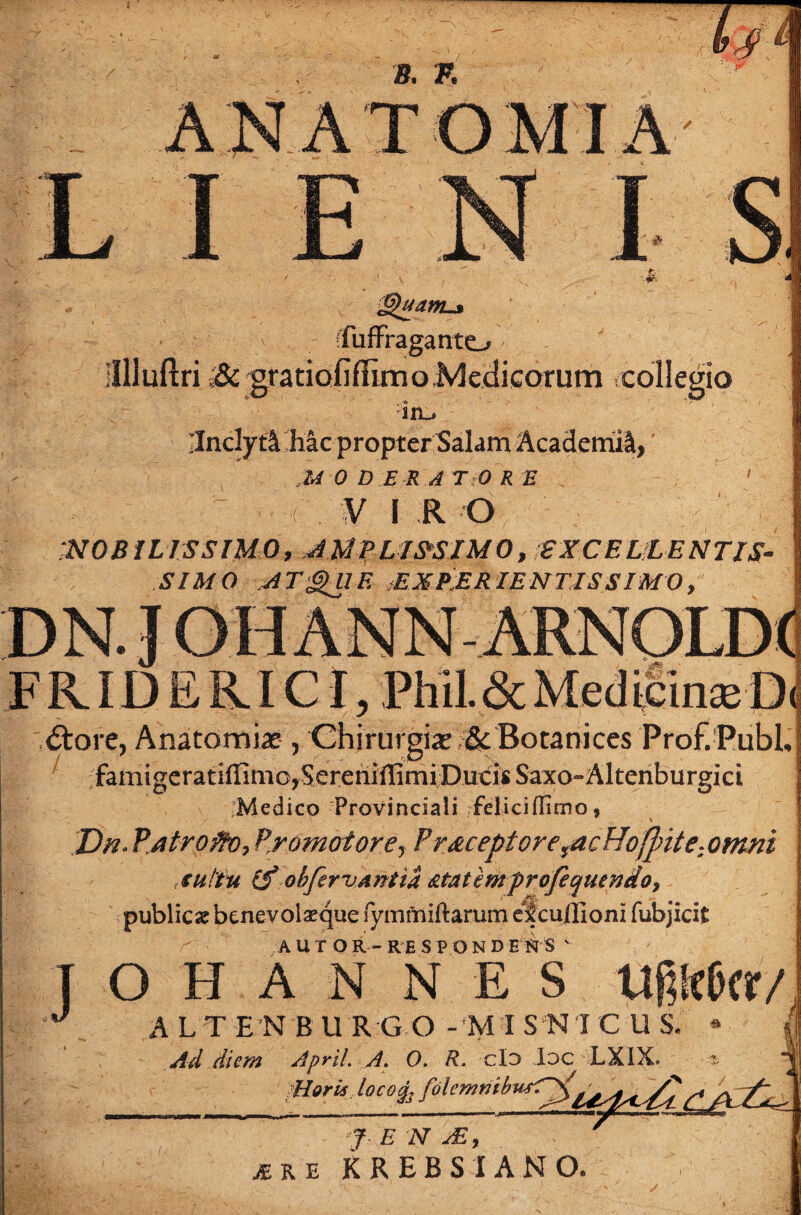 'fuffraganto Jllluftri gratiofi/Timo Meclicorum collegio ln_. IlndytA hac propter Salam Academi^, MODERATORE ' VIRO MOBILISSIMO, JMPL1&SIM0, EXCELLENTIS¬ SIMO ATgniF. ;E X PE RIEN TIS SIMO , DN. J OH ANN ARNOLDd FRID E RICI, Phil.& Medicinae D( <5tore, Anatomice , Ghirurgix i& Botanices Prof.Publ, famigeratiilimcjSereninimi Ducis Saxo-Altenburgici Medico Provinciali feliciffimo, Dn* Pjitroflv, Promotore^ P receptore racHofpite:omni tuitu (f obfervAntia &taterhprofequendoy publica benevolaeque fymmiftarum ef cuffioni fubjicifc AUTOR-RESPONDERS v TOHANNES Uf;!rOcr/ J A LT EN BURGO - MI S N I CUS Ad diem April. A, 0. R. cId Ioc LXIX. Horis Iocoqj folemnib « l f E N AI, iu KREBSIANO.