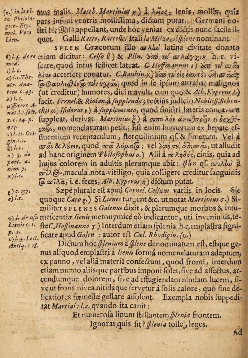 («Jtnlexi* g*ps ftiaUs, Mdtth.tydrtfttiitf #.) a XhHx lenis ? mollis^ .quii C0' MiloU- pars infimi v4eptrj£ moilifiima,-diduni putat. ; Germani 00- ntoL Vocs ftri t>l'C SR^^ppellant, unde hoc veniat , ex dictis rmne facile ii- tim. quet. Galii Rdtte, Ratteile: Itali la Miiza^l/plcneriQmm&nt. splen Graecorum iilp carXlw latina civitate donato $) I.fy de re etiam dicitur : Celfo 6 ) & Plin* doro rif earXdy%vH. T).-e. vi- **'*• fccre,quod intus fcilicet lateat. C.Boffmanmu i) dcw W asm x)Lt.The« A<<o» accerfere conatur. C.BauhinyS) 'dsw rdug e.<wxov ShparpLcfy atr. Ana- tc/<payXi$£$& tJv quod in fe ipfum attrahat malignos tom c. 43. ^ut creditur) humores, dici mavult, cum quo & 4lh.Kypnus A) *^gC' facit. Fcrnel.de Riolan.&fupplendoy re&ius judicio NobU/f.Schcn- nat.Li feft* e&i* N Vidoru^s y) a fupplemeneoy quod finiftri lateris concavum 2<c*24'p. fuppleat, derivat* Martinius £) a mTnzXov ditd/faqfov 4'i- . g^y, nomenclaturam petit, j Efl enim h imiorum ex hepateef- 9)l’II, °r,m fluentium receptaculum, fterquilinium qf.&vfime&ini. Vel # |) l. c. Gsrctvdc XxeiVi quod cara Xvpbafe; vel rd diiasruyy ut alludit ») & Ai ad hanc originem Tbilofophus 0.) Alii a esrXni0$, cinis, quia ad hujus colorem in adultis plerumque abit: jpkn qf. csriXlw c5r<A@^,macula,nota, vitiligo, quia colligere creditur (anguinis $ cafiXdi i. c. feces, Alb. Kyperwj/) didum putat. Saepe plurale efl apud Cornei. Cdjtm variis in locis. -Sic quoque Capo %.) $i Lienes turgent &c. ut notat Martinim <r.) Si- militer splenes Galenus dixit, & plerumque morbos di intu- T) L Ae ufu mefeentiae //>w metonymice eb indicantur, uti invenimus,te- Lifnis c. /. fleCJLoffmanno j.) Interdum etiam fplenia h.e.empl&ftra figni- t) td Lnl ^carc aPVid G4en ; autor efl Coei. Rhodigin. (v.) 4ntiq. c.i$. Didum ho cfpfemum a /plene denominatum dl, eftque ge¬ nus aliquod emplafei a lienis forma nomenclaturam adeptum, ex pannp, ve! alia materia confedum, quod fronti, interdurp etiam mento aliisque partibus imponi folet,five ad affedus, at- cendumque dolorem, fi ve ad effugiendam nimiam lucem, fi- ye ut frons nivea nitxdaque fervetur a folis calore, quo fine de¬ licatiores foetneUa? geftare affolent. Exempla nobis fuppedi- XU Martial: 1.2. qvando ita canit.; Et numerofa linunt ftellantem$/md frontem. Ignoras,quis fit ?J/lenia tp.lle^ leges, part. a- nim. 7. d)l'c* 0C-’S7- l.c.
