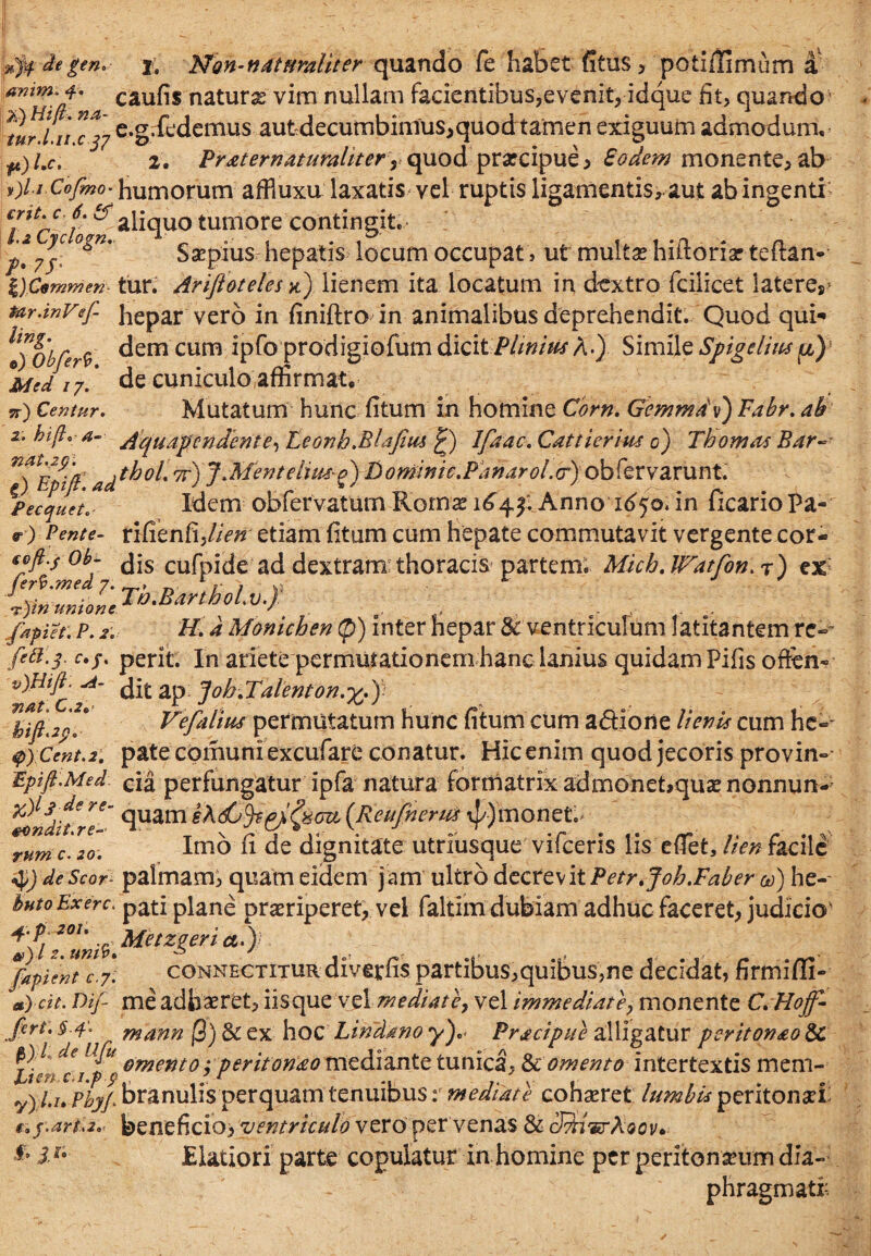 \A de geno j. Non-naturaliter quando fe habet fitus, potiilimum a animi i* caufis naturae vim nullam facientibus,evenit, idque fit, quando' *lrj a e.gffiedemus autdecumbimus,quod tamen exiguum admodum, 2. Praternaturaliter r quod praecipue, Eodem monente,ab v)l.i Cofmo• humorum affiuxu laxatis vel ruptis ligamentis, aut ab ingenti “Tcclbw al^quo tumorecontingit. °*n' Saepius hepatis locum occupat > ut multas hiftoriar teftan- DCommen tur. Ariftoteles k) lienem ita locatum in dextro fcilicet lateres* tar.inVef hepar vero in finiftro in animalibus deprehendit. Quod qui** \'!)0bfer9 ^em cum *P^° prodigiofum dicit Plinius A.) Simile Spigelius p) *Mcd 17' de cuniculo affirmat, 5r^ Centur. Mutatum hunc fitum in homine Corn. Gemma'v) Fabr. ab 2. bi(l*a- /iquapendente-, Leonh.Blafius £) Ifaac.Cattierius 0) Thomas Bar~ ^EtifP 7r) J'3denteliu&£) Dominie.Pdnarol.<r) obfervarunt. Pecquete- Idem obfervatum Romae 1644. Anno 1650. in ficario Pa- v) Pente- rifienfi,//V/r etiam fitum cum hepate commutavit vergente cor- tofi.j ob- jjs cufpide ad dextram:thoracis partem. Micb.Watfon. r) ex ?■ Tb.Ban&olv-f : : :• ?-)tn unione ’ o , - fapiet. P. 2, //. a Monichen (p) inter hepar & ventriculum latitantem re» perit. In ariete permutationem hanc lanius quidam Pifis offcn» ditap Joh-dl'alenton.^.) Vefalius permutatum hunc fitum cum a&iorie lienis cum he-* $ycent.2. pate cornum excufare conatur. Hic enim quod jecoris provin- JZpift.Med. c[a perfungatur ipfa natura formatrix admonet>quaenonnun- 'ivndf/re' 9uam (Rettfnerus \J/) monet. tum c.20. Inio fi de dignitate utriusque vifceris lis effiet, lien facile $) deScor- palmam, quam eidem jam ultro decrevitPetr.Joh.Faber 00) he- bntoExerc. pati plane praeriperet, vel faltim dubiam adhuc faceret, judicio' +fl*°!;ni$Metzgeria.): *fapient c.7. connectitur diverfis partibus,quibus,ne decidat, firmi/ii- a)cit. Dif me adhaeret, iisque vel mediate, vel immediate, monente C.Hoff- Jkrt. §.4'. mann @) 8c ex hoc Lindrno y).* Pracipue alligatur peritonao $c Lilrfc ip? 0mento ’ p^it°na° tntdi2intc tunica, & omento intertextis mem- y)l.n Phyp branulis perquam tenuibus: mediate cohaeret lumbis peritonaei r, f.art.2.' ^Qatddoy ventriculo vero per venas & cfdivrKoov* & i!t Blatior! parte copulatur in homine per peritonaeum dia¬ phragmati